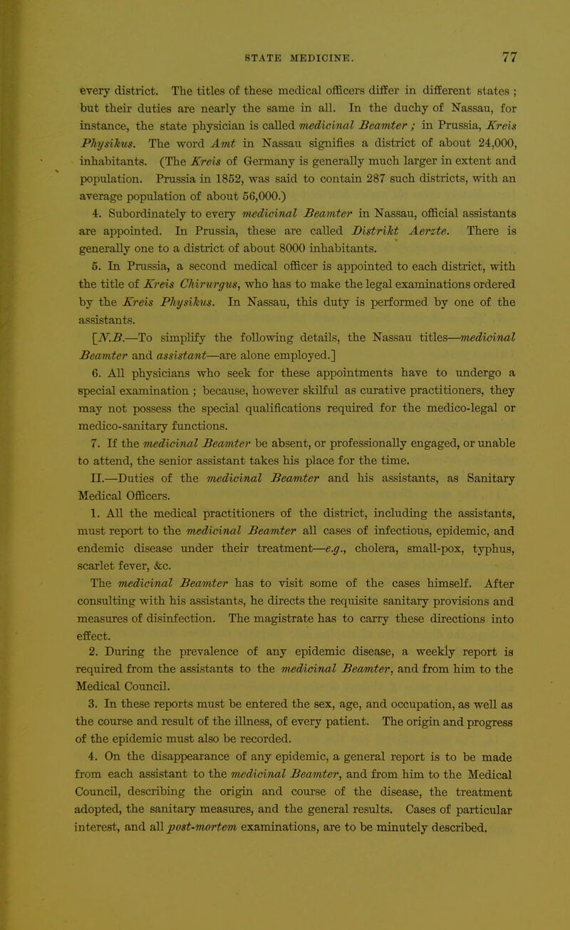 every district. The titles of these medical officers differ in different states ; but their duties are nearly the same in all. In the duchy of Nassau, for instance, the state physician is called medicinal Beamier ; in Prussia, Kreis Physikus. The word Ami in Nassau signifies a district of about 24,000, inhabitants. (The Kreis of Germany is generally much larger in extent and population. Prussia in 1852, was said to contaia 287 such districts, with an average population of about 56,000.) 4. Subordinately to every inedicinal Beamier in Nassau, official assistants are appointed. In Prussia, these are called Bisirikt Aerzte. There is generally one to a district of about 8000 inhabitants. 5. In Prussia, a second medical officer is appointed to each district, with the title of Kreis Chirurffus, who has to make the legal examinations ordered by the K7'eis PJiysikus. In Nassau, this duty is performed by one of the assistants. [_W.B.—To simplify the following details, the Nassau titles—Tnedicinal Beamier and assistani—are alone employed.] 6. All physicians who seek for these appointments have to undergo a special examination ; because, however skilful as curative practitioners, they may not possess the special qualifications requii'ed for the medico-legal or medico-sanitary functions. 7. If the medicinal Bea/mter be absent, or professionally engaged, or unable to attend, the senior assistant takes his place for the time. II.—Duties of the medicinal Beamier and his assistants, as Sanitary Medical Officers. 1. All the medical practitioners of the district, including the assistants, must report to the medicinal Beamier all cases of infectious, epidemic, and endemic disease under their treatment—e.g., cholera, small-pox, typhus, scarlet fever, &c. The medicinal Beamier has to visit some of the cases himself. After consulting with his assistants, he directs the requisite sanitary provisions and measures of disinfection. The magistrate has to carry these directions into effect. 2. During the prevalence of any epidemic disease, a weekly report is required from the assistants to the medicinal Beamier, and from him to the Medical Council. 3. In these reports must be entered the sex, age, and occupation, as well as the course and result of the illness, of every patient. The origin and progress of the epidemic must also be recorded. 4. On the disappearance of any epidemic, a general report is to be made from each assistant to the medicinal Beamier, and from him to the Medical Council, describing the origin and course of the disease, the treatment adopted, the sanitary measures, and the general results. Cases of particular interest, and all posi-mortem examinations, are to be minutely described.