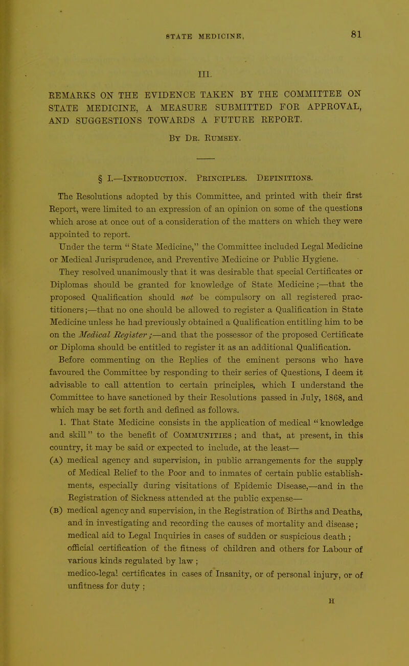 III. REMARKS ON THE EVIDENCE TAKEN BY THE COMMITTEE ON STATE MEDICINE, A MEASURE SUBMITTED FOR APPROVAL, AND SUGGESTIONS TOWARDS A FUTURE REPORT. By De. Rxjmsey. § I.—Introduction. Principles. Definitions. The Resolutions adopted by this Committee, and printed with, their first Report, were limited to an expression of an opinion on some of the questions which arose at once out of a consideration of the matters on which they were appointed to report. Under the term  State Medicine, the Committee included Legal Medicine or Medical Jurisprudence, and Preventive Medicine or Public Hygiene. They resolved unanimously that it was desirable that special Certificates or Diplomas should be granted for knowledge of State Medicine;—that the proposed Qualification should not be compulsory on all registered prac- titioners ;—that no one should be allowed to register a Qualification in State Medicine unless he had previously obtained a Qualification entitling him to be on the Medical Register ;—and that the possessor of the proposed Certificate or Diploma should be entitled to register it as an additional Qualification. Before commenting on the Replies of the eminent persons who have favoured the Committee by responding to their series of Questions, I deem it advisable to call attention to certain principles, which I understand the Committee to have sanctioned by their Resolutions passed in July, 1868, and which may be set forth and defined as follows. 1. That State Medicine consists in the application of medical knowledge and skill to the benefit of Communities ; and that, at present, in this country, it may be said or expected to include, at the least— (A) medical agency and supervision, in public arrangements for the supply of Medical Relief to the Poor and to inmates of certain public establish- ments, especially during visitations of Epidemic Disease,—and in the Registration of Sickness attended at the public expense— (B) medical agency and supervision, in the Registration of Births and Deaths, ajid in investigating and recording the causes of mortality and disease ; medical aid to Legal Inquiries in cases of sudden or suspicious death ; official certification of the fitness of children and others for Labour of various kinds regulated by law ; medico-legal certificates in cases of Insanity, or of personal injury, or of unfitness for duty ; H