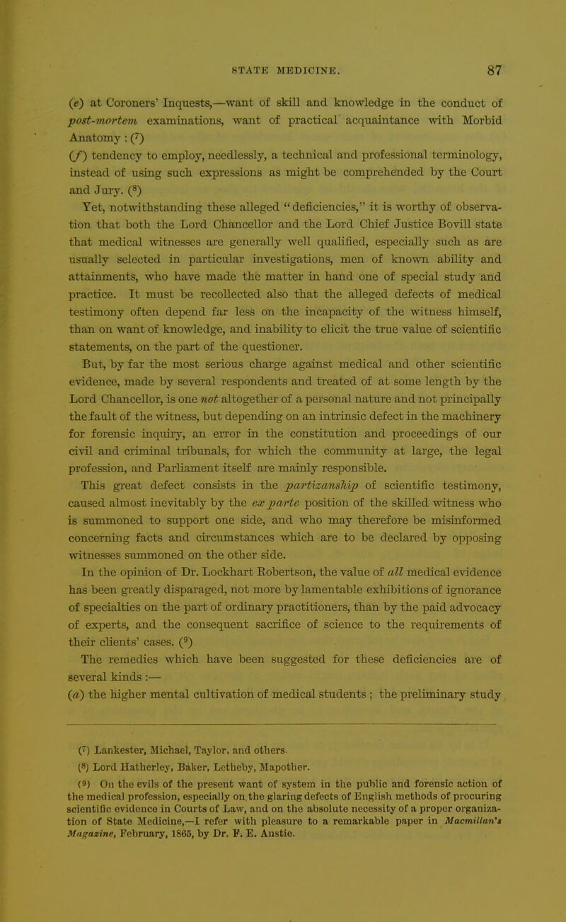 (e) at Coroners' Inquests,—want of skill and knowledge in the conduct of post-mortem examinations, want of practical' acquaintance with Morbid Anatomy: (7) (/) tendency to employ, needlessly, a technical and professional terminology, instead of using such expressions as might be comprehended by the Court and Jury. (8) Yet, notwithstanding these alleged  deficiencies, it is worthy of observa- tion that both the Lord Chancellor and the Lord Chief Justice Bovill state that medical witnesses are generally well qualified, especially such as are usually selected in particular investigations, men of known ability and attainments, who have made the matter in hand one of special study and practice. It must be recollected also that the alleged defects of medical testimony often depend far less on the incapacity of the witness himself, than on want of knowledge, and inability to elicit the true value of scientific statements, on the part of the questioner. But, by far the most serious charge against medical and other scientific evidence, made by several respondents and treated of at some length by the Lord Chancellor, is one not altogether of a personal nature and not principally the fault of the witness, but depending on an intrinsic defect in the machinery for forensic inquiry, an error in the constitution and proceedings of our civil and criminal tribimals, for which the community at large, the legal profession, and Parliament itself are mainly responsible. This great defect consists in the partizansMp of scientific testimony, caused almost inevitably by the ex parte position of the skilled witness who is summoned to support one side, and who may therefore be misinformed concerning facts and circumstances which are to be declared by opposing witnesses summoned on the other side. In the opinion of Dr. Lockhart Eobertson, the value of all medical evidence has been greatly disparaged, not more by lamentable exhibitions of ignorance of specialties on the part of ordinary practitioners, than by the paid advocacy of experts, and the consequent sacrifice of science to the requirements of their clients' cases. (^) The remedies which have been suggested for these deficiencies are of several kinds:— {a) the higher mental cultivation of medical students ; the preliminary study () Lankester, Michael, Taylor, and others. (8) Lord Hatherley, Baker, Letheby, Mapother. (9) On the evils of the present want of system in the public and forensic action of the medical profession, especially on. the glaring defects of English methods of procuring scientific evidence in Courts of Law, and on the absolute necessity of a proper organiza- tion of State Medicine,—I refer with pleasure to a remarkable paper in Macmillan's Magazine, February, 1865, by Dr. F, E. Anstie.