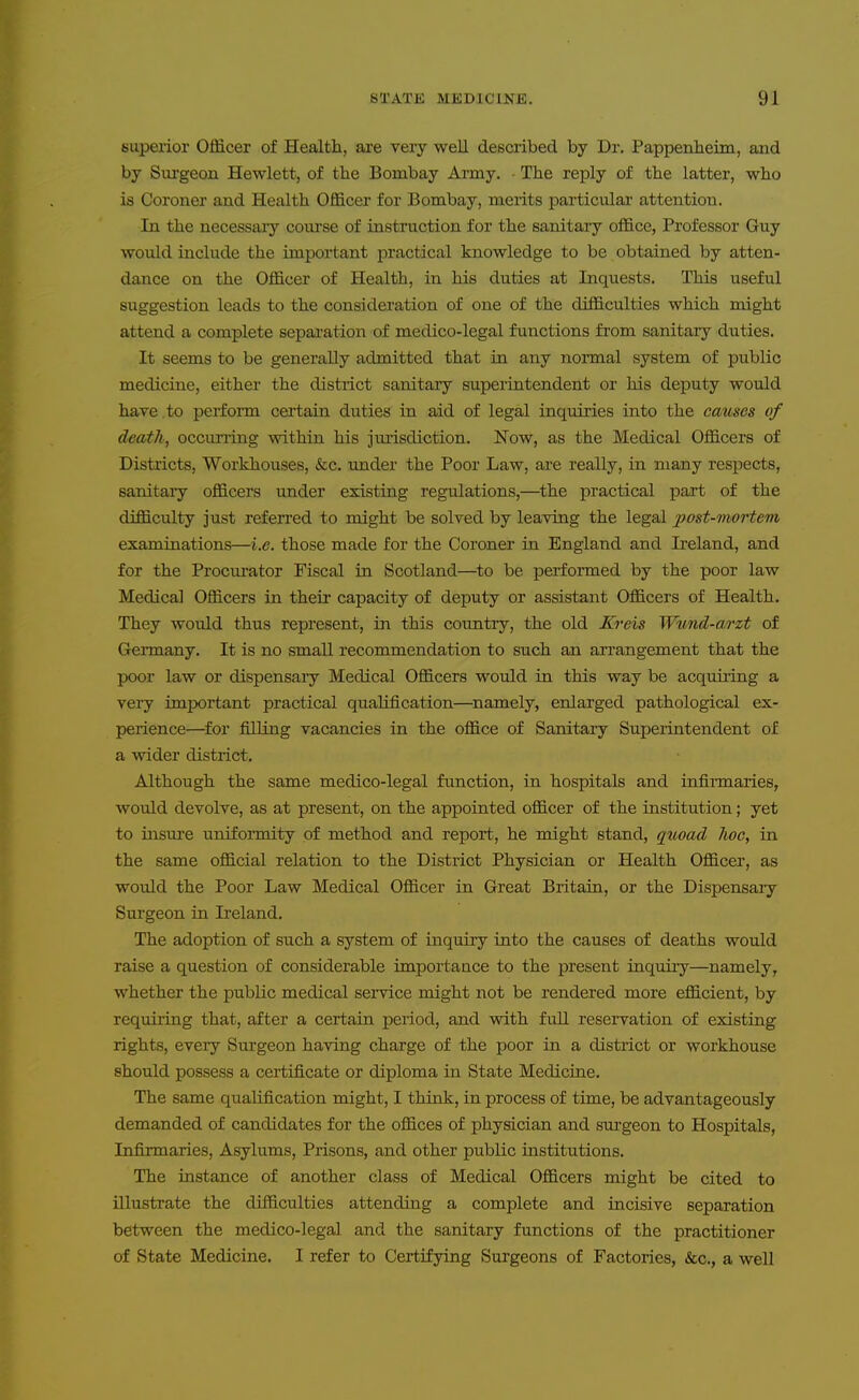 superior Officer of Healtli, are veiy well described by Dr. Pappenheim, and by Surgeon Hewlett, of tbe Bombay Army. ■ The reply of the latter, who is Coroner and Health Officer for Bombay, merits particulai- attention. In the necessary course of instruction for the sanitary office, Professor Guy would include the important practical knowledge to be obtained by atten- dance on the Officer of Health, in his duties at Inquests. This useful suggestion leads to the consideration of one of the difficulties which might attend a complete sepai-ation of medico-legal functions from sanitary duties. It seems to be generally admitted that in any normal system of public medicine, either the district sanitary superintendent or his deputy would have to perform certain duties in aid of legal inquiries into the causes of death, occurring within his jurisdiction. Now, as the Medical Officers of Districts, Workhouses, &c. under the Poor Law, are really, in many respects, sanitary officers under existing regulations,—the practical part of the difficulty just referred to might be solved by leaving the legal post-mortem examinations—i.e. those made for the Coroner in England and Ireland, and for the Procurator Fiscal in Scotland—to be performed by the poor law Medical Officers in their capacity of deputy or assistant Officers of Health, They would thus represent, in this country, the old JCreis Wtmd-arzt of Germany. It is no small recommendation to such an arrangement that the poor law or dispensaiy Medical Officers would in this way be acquiring a very important practical qualification—^namely, enlarged pathological ex- perience—^for filling vacancies in the office of Sanitary Superintendent of a wider district. Although the same medico-legal function, in hospitals and infirmaries, would devolve, as at present, on the appointed officer of the institution; yet to insure uniformity of method and report, he might stand, quoad hoc, in the same official relation to the District Physician or Health Officer, as would the Poor Law Medical Officer in Great Britain, or the Dispensaiy Surgeon in Ireland. The adoption of such a system of inquiry into the causes of deaths would raise a question of considerable importance to the present inquiiy—namely, whether the public medical service might not be rendered more efficient, by requiring that, after a certain period, and with fuU reservation of existing rights, every Surgeon having charge of the poor in a district or workhouse should possess a certificate or diploma in State Medicine. The same qualification might, I think, in process of time, be advantageously demanded of candidates for the offices of physician and surgeon to Hospitals, Infirmaries, Asylums, Prisons, and other public institutions. The instance of another class of Medical Officers might be cited to illustrate the difficulties attending a complete and incisive separation between the medico-legal and the sanitary functions of the practitioner of State Medicine. I refer to Certifying Surgeons of Factories, &c,, a well