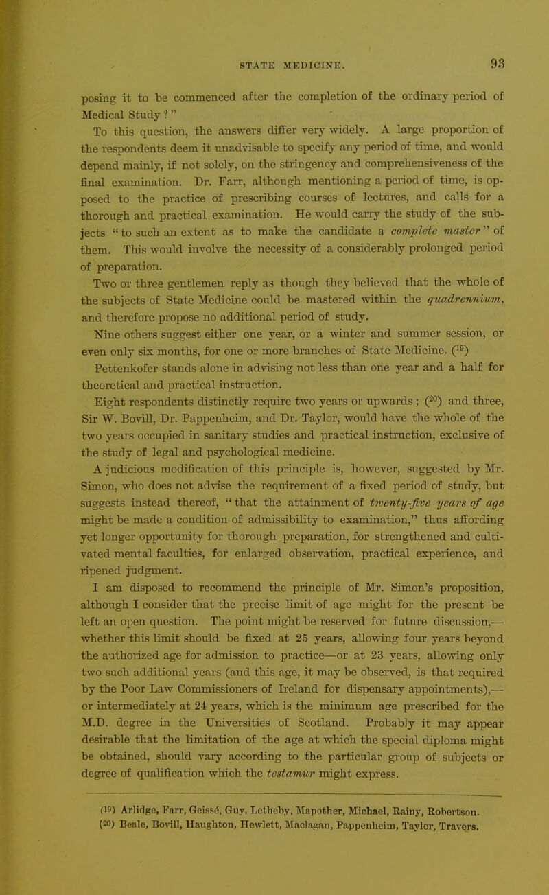 posing it to be commenced after the completion of the ordinary period of Medical Study ? To this question, the answers differ very widely. A large proportion of the respondents deem it unadvisable to specify any period of time, and would depend mainly, if not solely, on the stringency and comprehensiveness of the final examination. Dr. Farr, although mentioning a period of time, is op- posed to the practice of prescribing courses of lectures, and calls for a thorough and practical examination. He would caiTy the study of the sub- jects  to such an extent as to make th.e candidate a complete master of them. This would involve the necessity of a considerably prolonged period of preparation. Two or three gentlemen reply as though they believed that the wbole of the subjects of State Medicine could be mastered within the qtiadrennni/m, and therefore propose no additional period of study. Nine others suggest either one year, or a winter and summer session, or even only six months, for one or more branches of State Medicine. ('^) Pettenkofer stands alone in advising not less than one year and a half for theoretical and practical instruction. Eight respondents distinctly require two years or upwards ; (^o) and three. Sir W. Bovill, Dr. Pappenheim, and Dr. Taylor, would have the whole of the two years occupied in sanitary studies and practical instruction, exclusive of the study of legal and psychological medicine. A judicious modification of this principle is, however, suggested by Mr. Simon, who does not advise the requirement of a fixed period of study, but suggests instead thereof,  that the attainment of twenty-five years of age might be made a condition of admissibility to examination, thus afEording yet longer opportunity for thorough preparation, for strengthened and culti- vated mental faculties, for enlarged observation, practical experience, and ripened judgment. I am disposed to recommend the principle of Mr. Simon's proposition, although I consider that the precise limit of age might for the present be left an open question. The point might be reserved for future discussion,— whether this limit should be fixed at 25 years, allowing four years beyond the authorized age for admission to practice—or at 23 years, allovnng only two such additional years (and this age, it may be observed, is that required by the Poor Law Commissioners of Ireland for dispensary appointments),— or intermediately at 24 years, which is the minimum age prescribed for the M.D. degree in the Universities of Scotland. Probably it may appear desirable that the limitation of the age at which the special diploma might be obtained, should vary according to the particular group of subjects or degree of qualification which the testamur might express. (19) Arlidge, Parr, Geiss6, Guy, Lothehy, Mapother, Michael, Rainy, Robertson. (20) Beale, Bovill, Haugliton, Hewlett, Maclasan, Pappenheim, Taylor, Travers.