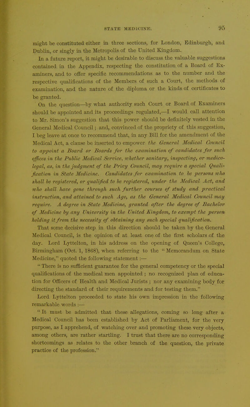 might be constituted either in three sections, for London, Edinburgh, and Dublin, or singly in the Metropolis of the United Kingdom. In a future report, it might be desirable to discuss the valuable suggestions contained in the Appendix, respecting the constitution of a Board of Ex- aminers, and to ofEer specific recommendations as to the number and the respective qualifications of the Members of such a Court, the methods of examination, and the nature of the diploma or the kinds of certificates to be granted. On the question—by what authority such Court or Board of Examiners should be appointed and its proceedings regulated,—I would call attention to Mr. Simon's suggestion that this power should be definitely vested in the General Medical Council; and, convinced of the propriety of this suggestion, I beg leave at once to recommend that, in any Bill for the amendment of the Medical Act, a clause be inserted to empower the General Medical Council to appoint a Board or Boards for tlie examination of candidates for such offices in the Public Medical Service, wlietlier sanitary, inspecting, or medico- legal, as, in the judgment of the Privy Council, may require a special Quali- fication in State Medicine. Candidates for examination to ie persons wlio shall be registered, or q^ialified to be registered, under the Medical Act, and who shall Jmve gone through such further cothrses of st%idy and practical instruction, and attained to such Age, as tlie General Medical Council Tnay require. A degree in State Medicine, granted after the degree of Bachelor of Medicine by any University in the United Kingdom, to exempt the person holding it from tlie necessity of obtaining any such special qualification. That some decisive step in this direction should be taken by the General Medical Council, is the opinion of at least one of the first scholars of the day. Lord Lyttelton, in his addi'ess on the opening of Queen's College, Birmingham (Oct. 1, 1868), when referring to the  Memorandum on State Medicine, quoted the following statement:—  There is no suflB.cient guarantee for the general competency or the special qualifications of the medical men appointed ; no recognized plan of educa- tion for Officers of Health and Medical Jurists ; nor any examining body for directing the standard of their reqtiirements and for testing them. Lord Lyttelton proceeded to state his own impression in the following remarkable words :—  It must be admitted that these allegations, coming so long after a Medical Council has been established by Act of Parliament, for the very purpose, as I apprehend, of watching over and promoting these very objects, among others, are rather startling. I trust that there are no coiTesponding shortcomings as relates to the other branch of the question, the private practice of the profession,