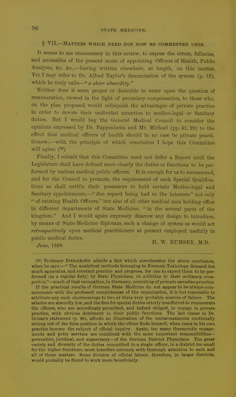 STATE MEDICTNK. § VII.—Matters which need not now be commented upon. It seems to me minecessary in this review, to expose the errors, fallacies, and anomalies of the present mode of appointing Officers of Health, Public Analysts, &c. &c.,—^having written elsewhere, at length, on this matter. Yet I may refer to Dr. Alfred Taylor's denunciation of the system (p. 12), which he truly calls— a sheer absurdity. Neither does it seem proper or desirable to enter upon the question of remuneration, viewed in the Hght of pecuniary compensation, to those who, on the plan proposed, -would relinquish the advantages of private practice in order to devote their undivided attention to medico-legal or Sanitaiy duties. But I would beg the General Medical Council to consider the opinions expressed by Dr. Pappenheim and Mr. Michael (pp. 61, 29) to the effect that medical officers of health should in no case be private practi- tioners ;—with the principle of which conclusion I hope this Committee will agree, (^s) Finally, I submit that this Committee need not defer a Eeport mitil the Legislature shall have defined more clearly the duties or functions to be per- formed by various medical public officers. It is enough for us to recommend, and for the Council to promote, the requirement of such Special Qualifica- tions as shall entitle then* possessors to hold certain Medico-legal and Sanitaiy appointments,— due regard being had to the interests  not only  of existing Health Officers, but also of all other medical men holding office in different departments of State Medicine,  in' the several parts of the kingdom. And I would again expressly disavow any design to introduce, by means of State-Medicine diplomas, such a change of system as would act retrospectively upon medical practitioners at present employed usefully in public medical duties. ^ r iQ^n H. W. KUMSEY, M.D. June, 1869. (23) Professor Pettenkofer admits a fact which corroborates the above conclusion, when he says:— The analytical methods belonging to Forensic Toxicolopy demand too much apparatus, and constant practice and progress, for one to expect tliem to be per- formed (as a regular duty) by State Physicians, in addition to their ordinary occu- pa^ion,—much of that occupation, in Germany, consisting of private curative practice. If the practical results of German State Medicine do not appear to be always com- mensurate with the professed completeness of the organization, it is but reasonable to attribute any such shortcomings to two or three very probable sources of failure. The salaries are absurdly low, and the fees for special duties utterly insufficient to remunerate the officers, who are accordingly permitted, and indeed obliged, to engage in private practice, with obvious detriment to their public functions. The last clause in Dr. Geiss6's statement (p. 80), affords an illustration of the embarrassments continually arising out of the false position in which the officer finds himself, when cases in his own practice become the subject of official inquiry. Again, too many therapeutic engage- ments and petty services are combined with the more important responsibilities— preventive, juridical, and supervisory—of the German District Physicians. The great variety and diversity of the duties committed to a single officer, in a district too small for the higher functions, mvist interfere seriously with thorough attention to each and all of these matters. Some division of official labour, therefore, in larger districts, would probably be found to work more beneficially.