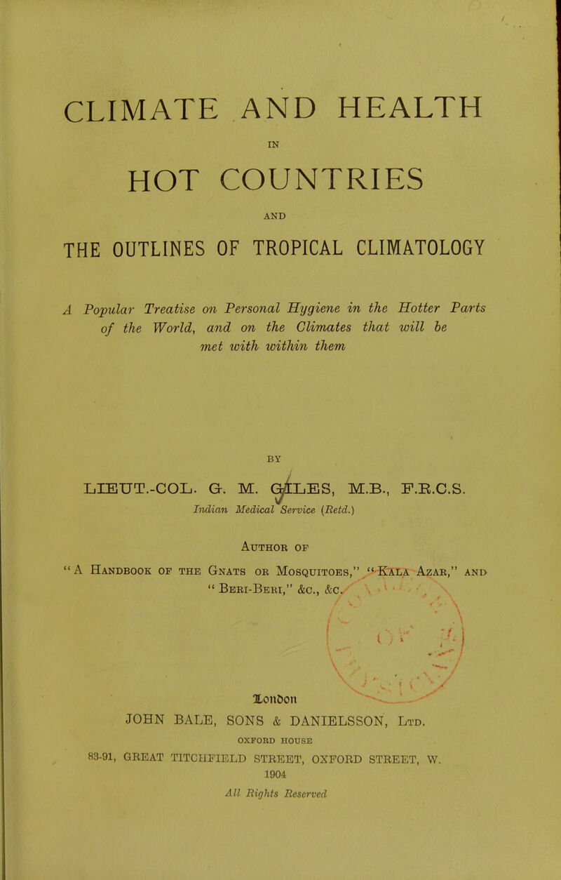 CLIMATE AND HEALTH IN HOT COUNTRIES AND THE OUTLINES OF TROPICAL CLIMATOLOGY A Popular Treatise on Personal Hygiene in the Hotter Parts of the World, and on the Climates that will be met loith within them BY LrBUT.-COL. G. M. ^LES, M.B., F.B.C.S. Indian Medical Service {Betd.) Author op '<A Handbook of the Gnats ob Mosquitoes, Kala Azae, and Beei-Beei, &c., &c. Xon&on JOHN BALE, SONS & DANIELSSON, Ltd. OXFOnO HOUSE 83-91, GREAT TITCHFIELD STREET, OXFORD STREET, W. 1904 All Rights Reserved