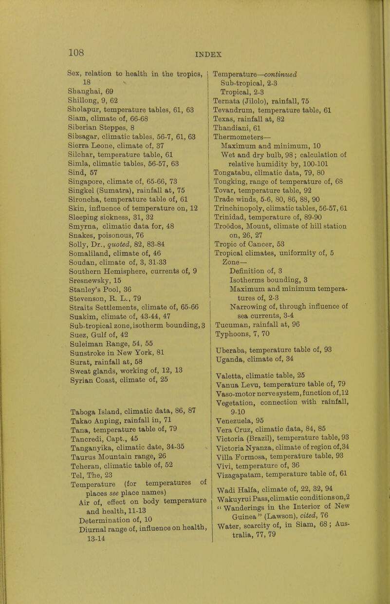 Sex, relation to health in the tropics, 18 Shanghai, 69 Shillong, 9, 62 Sholapur, temperature tables, 61, 63 Siam, climate of, 66-68 Siberian Steppes, 8 Sibsagar, climatic tables, 56-7, 61, 63 Sierra Leone, climate of, 37 Silchar, temperature table, 61 Simla, climatic tables, 56-57, 63 Sind, 57 Singapore, climate of, 65-66, 73 Singkel (Sumatra), rainfall at, 75 Sironcha, temperature table of, 61 Skin, influence of temperature on, 12 Sleeping sickness, 31, 32 Smyrna, climatic data for, 48 Snakes, poisonous, 76 Solly, Dr., quoted, 82, 83-84 Somaliland, climate of, 46 Soudan, climate of, 3, 31-33 Southern Hemisphere, currents of, 9 Sresnewsky, 15 Stanley's Pool, 36 Stevenson, R. L., 79 Straits Settlements, climate of, 65-66 Suakim, climate of, 43-44, 47 Sub-tropical zone, isotherm bounding, 3 Suez, Gulf of, 42 Suleiman Range, 54, 55 Sunstroke in New York, 81 Surat, rainfall at, 58 Sweat glands, working of, 12, 13 Syrian Coast, climate of, 25 Taboga Island, climatic data, 86, 87 Takao Anping, rainfall in, 71 Tana, temperature table of, 79 Tancredi, Capt., 45 Tanganyika, climatic date, 34-35 Taurus Mountain range, 26 Teheran, climatic table of, 52 Tel, The, 23 Temperature (for temperatures of places see place names) Air of, effect on body temperature and health, 11-13 Determination of, 10 Diurnal range of, influence on health, 13-14 Temperature—continued Sub-tropical, 2-3 Tropical, 2-3 Ternata (Jilolo), rainfall, 75 Tevandrum, temperature table, 61 Texas, rainfall at, 82 Thandiani, 61 Thermometers— Maximum and minimum, 10 Wet and dry bulb, 98 ; calculation of relative humidity by, 100-101 Tongatabu, climatic data, 79, 80 Tongking, range of temperature of, 68 Tovar, temperature table, 92 Trade winds, 5-6, 80, 86, 88, 90 Trinchinopoly, climatic tables, 56-57,61 Trinidad, temperature of, 89-90 Troodos, Mount, climate of hill station on, 26, 27 Tropic of Cancer, 53 Tropical climates, uniformity of, 5 Zone— Definition of, 3 Isotherms bounding, 3 Maximum and minimum tempera- tures of, 2-3 I Narrowing of, through influence of sea currents, 3-4 Tucuman, rainfall at, 96 Typhoons, 7, 70 Uberaba, temperature table of, 93 Uganda, climate of, 34 Valetta, climatic table, 25 Vanua Levu, temperature table of, 79 Vaso-motor nervesystem, function of ,12 Vegetation, connection with rainfall, 9-10 Venezuela, 95 Vera Cruz, climatic data, 84, 85 Victoria (Brazil), temperature table, 93 Victoria Nyanza, climate of region of,34 Villa Formosa, temperature table, 93 Vivi, temperature of, 36 Vizagapatam, temperature table of, 61 Wadi Haifa, climate of, 22, 32, 94 Wakuyrui Pass,climatic conditions on,2  Wanderings in the Interior of New Guinea  (Lawson), cited, 76 Water, scarcity of, in Siam, 68 ; Aus- tralia, 77, 79