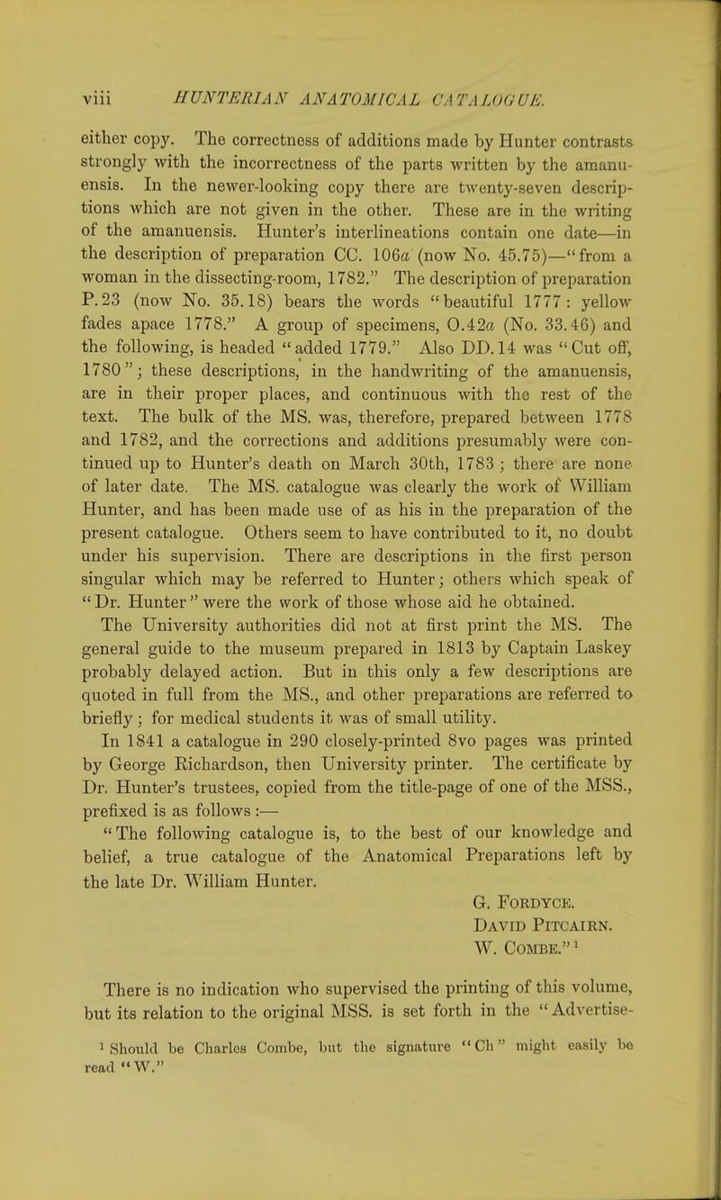 either copy. The correctness of additions made by Hunter contrasts strongly with the incorrectness of the parts written by the amanu- ensis. In the newer-looking copy there are twenty-seven descrip- tions which are not given in the other. These are in the writing of the amanuensis. Hunter's interlineations contain one date—in the description of preparation CC. 106a'(now No. 45.75)—from a woman in the dissecting-room, 1782. The description of preparation P.23 (now No. 35.18) bears the words beautiful 1777: yellow fades apace 1778. A group of specimens, 0.42a (No. 33.46) and the following, is headed  added 1779. Also DD. 14 was  Cut off, 1780; these descriptions, in the handwriting of the amanuensis, are in their proper places, and continuous with the rest of the text. The bulk of the MS. was, therefore, prepared between 1778 and 1782, and the corrections and additions presumabl}^ were con- tinued up to Hunter's death on March 30th, 1783 ; there are none of later date. The MS. catalogue was clearly the work of William Hunter, and has been made use of as his in the preparation of the present catalogue. Others seem to have contributed to it, no doubt under his supervision. There are descriptions in the first person singular which may be referred to Hunter; others which speak of  Dr. Hunter  were the work of those whose aid he obtained. The University authorities did not at first print the MS. The general guide to the museum prepared in 1813 by Captain Laskey probably delayed action. But in this only a few descriptions are quoted in full from the MS., and other preparations are referred to briefly; for medical students it was of small utility. In 1841 a catalogue in 290 closely-printed 8vo pages was printed by George Richardson, then University printer. The certificate by Dr. Hunter's trustees, copied from the title-page of one of the MSS., prefixed is as follows :— The following catalogue is, to the best of our knowledge and belief, a true catalogue of the Anatomical Preparations left by the late Dr. William Hunter, g. fordyce. David Pitcairn. W. Combe. ' There is no indication who supervised the printing of this volume, but its relation to the original MSS. is set forth in the  Advertise- 1 Should be Charles Combe, but the signature  Ch might easily be read W.