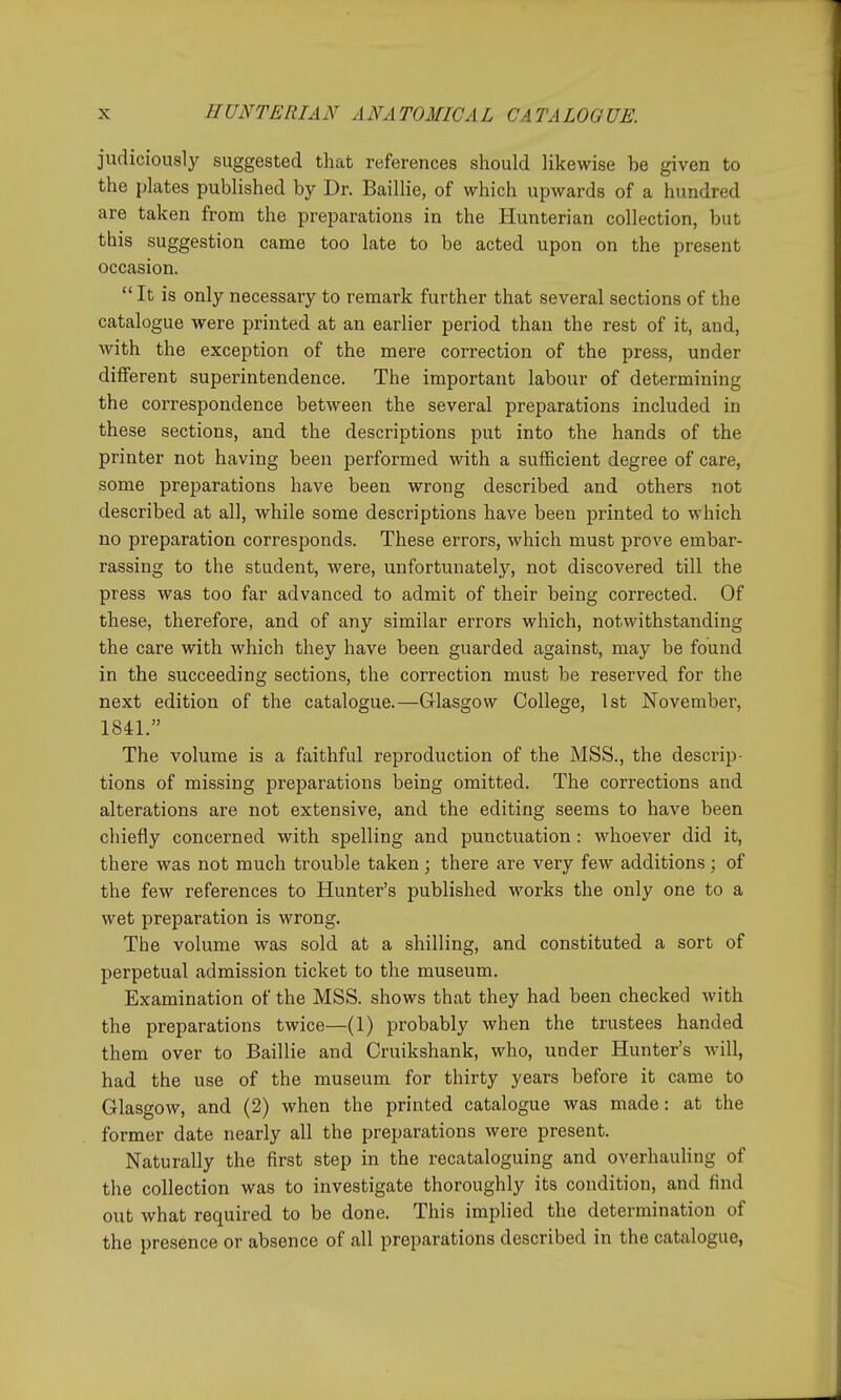 judiciously suggested that references should likewise be given to the plates published by Dr. Baillie, of which upwards of a hundred are taken from the preparations in the Hunterian collection, but this suggestion came too late to be acted upon on the present occasion.  It is only necessary to remark further that several sections of the catalogue were printed at an earlier period than the rest of it, and, with the exception of the mere correction of the press, under different superintendence. The important labour of determining the correspondence between the several preparations included in these sections, and the descriptions put into the hands of the printer not having been performed with a sufficient degree of care, some preparations have been wrong described and others not described at all, while some descriptions have been printed to which no preparation corresponds. These errors, which must prove embar- rassing to the student, were, unfortunately, not discovered till the press was too far advanced to admit of their being corrected. Of these, therefore, and of any similar errors which, notwithstanding the care with which they have been guarded against, may be found in the succeeding sections, the correction must be reserved for the next edition of the catalogue.—Grlasgow College, 1st November, 1841. The volume is a faithful reproduction of the MSS., the descrip- tions of missing preparations being omitted. The corrections and alterations are not extensive, and the editing seems to have been chiefly concerned with spelling and punctuation : whoever did it, there was not much trouble taken; there are very few additions ; of the few references to Hunter's published works the only one to a wet preparation is wrong. The volume was sold at a shilling, and constituted a sort of perpetual admission ticket to the museum. Examination of the MSS. shows that they had been checked with the preparations twice—(1) probably when the trustees handed them over to Baillie and Cruikshank, who, under Hunter's will, had the use of the museum for thirty years before it came to Glasgow, and (2) when the printed catalogue was made: at the former date nearly all the preparations were present. Naturally the first step in the recataloguing and overhauling of the collection was to investigate thoroughly its condition, and find out what required to be done. This implied the determination of the presence or absence of all preparations described in the catalogue,