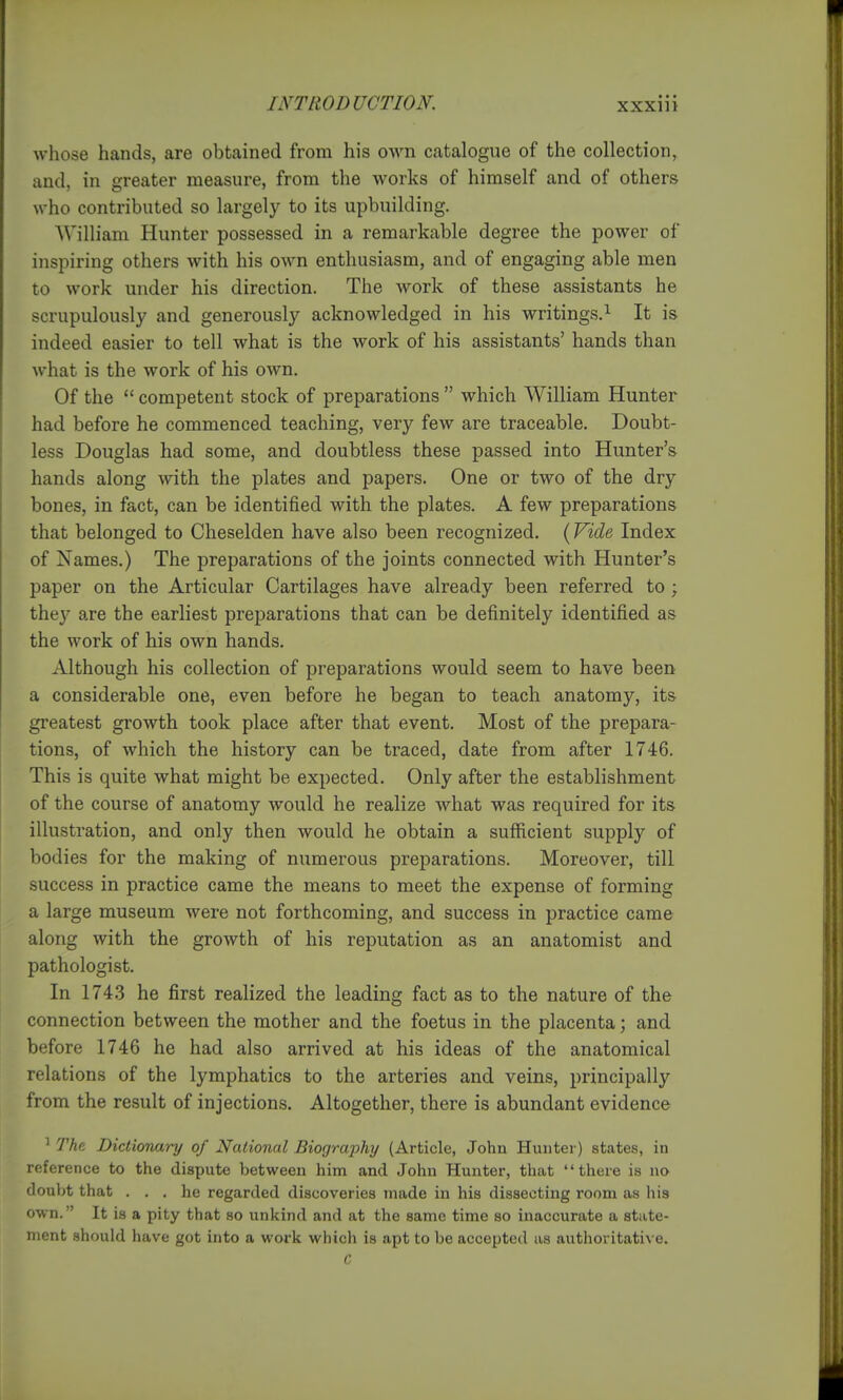 whose hands, are obtained from his own catalogue of the collection, and, in greater measure, from the works of himself and of others who contributed so largely to its upbuilding. William Hunter possessed in a remarkable degree the power of inspiring others with his own enthusiasm, and of engaging able men to work under his direction. The work of these assistants he scrupulously and generously acknowledged in his writings.^ It is indeed easier to tell what is the work of his assistants' hands than what is the work of his own. Of the  competent stock of preparations  which William Hunter had before he commenced teaching, very few are traceable. Doubt- less Douglas had some, and doubtless these passed into Hunter's hands along with the plates and papers. One or two of the dry bones, in fact, can be identified with the plates. A few preparations that belonged to Cheselden have also been recognized. (Vide Index of Names.) The preparations of the joints connected with Hunter's paper on the Articular Cartilages have already been referred to ; they are the earliest preparations that can be definitely identified as the work of his own hands. Although his collection of preparations would seem to have been a considerable one, even before he began to teach anatomy, its greatest growth took place after that event. Most of the prepara- tions, of which the history can be traced, date from after 1746. This is quite what might be expected. Only after the establishment of the course of anatomy would he realize what was required for its illustration, and only then would he obtain a sufficient supply of bodies for the making of numerous preparations. Moreover, till success in practice came the means to meet the expense of forming a large museum were not forthcoming, and success in practice came along with the growth of his reputation as an anatomist and pathologist. In 1743 he first realized the leading fact as to the nature of the connection between the mother and the foetus in the placenta; and before 1746 he had also arrived at his ideas of the anatomical relations of the lymphatics to the arteries and veins, principally from the result of injections. Altogether, there is abundant evidence ^ The. Dictionary of National Biography (Article, John Hunter) states, in reference to the dispute between him and John Hunter, that there is no doubt that ... he regarded discoveries made in his dissecting room as his own. It is a pity that so unkind and at the same time so inaccurate a state- ment should have got into a work which is apt to be accepted as authoritative.
