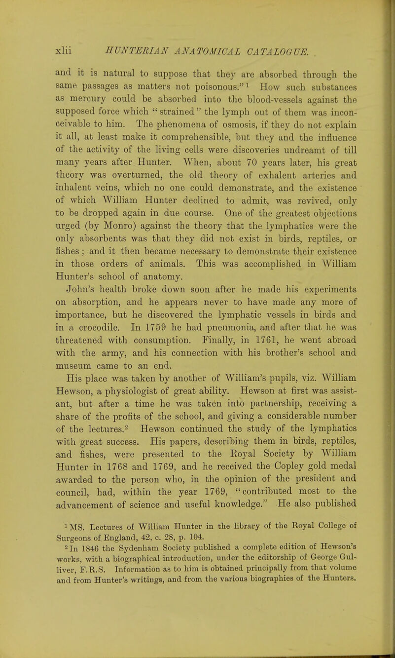 and it is natural to suppose that they are absorbed through the same passages as matters not poisonous. ^ How such substances as mercury could be absorbed into the blood-vessels against the supposed force which  strained  the lymph out of them was incon- ceivable to him. The phenomena of osmosis, if they do not explain it all, at least make it comprehensible, but they and the influence of the activity of the living cells were discoveries undreamt of till many years after Hunter. When, about 70 years later, his great theory was overturned, the old theory of exhalent arteries and inhalent veins, which no one could demonstrate, and the existence of which William Hunter declined to admit, was revived, only to be dropped again in due course. One of the greatest objections urged (by Monro) against the theory that the lymphatics were the only absorbents was that they did not exist in birds, rejDtiles, or fishes; and it then became necessary to demonstrate their existence in those orders of animals. This was accomplished in William Hunter's school of anatomy. John's health broke down soon after he made his experiments on absorption, and he appears never to have made any more of importance, but he discovered the lymphatic vessels in birds and in a crocodile. In 1759 he had pneumonia, and after that he was threatened with consumption. Finally, in 1761, he went abroad with the army, and his connection with his brother's school and museum came to an end. His place was taken by another of William's pupils, viz. William Hewson, a physiologist of great ability. Hewson at first was assist- ant, but after a time he was taken into partnership, receiving a share of the profits of the school, and giving a considerable number of the lectures.'^ Hewson continued the study of the lymphatics with great success. His papers, describing them in birds, reptiles, and fishes, were presented to the Royal Society by William Hunter in 1768 and 1769, and he received the Copley gold medal awarded to the person who, in the opinion of the president and council, had, within the year 1769, contributed most to the advancement of science and useful knowledge. He also published 1 MS. Lectures of William Hunter in the library of the Koyal College of Surgeons of England, 42, c. 28, p. 104. -In 1846 the Sydenham Society published a complete edition of Hewson's works, with a biographical introduction, under the editorship of George Gul- liver, F.R.S. Information as to him is obtained principally from that volume and from Hunter's writings, and from the various biographies of the Hunters.