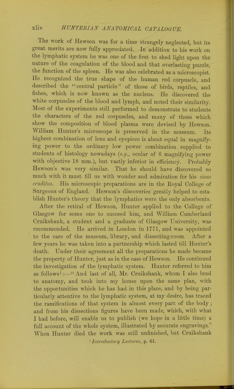 The work of Hewson was for a time strangely neglected, but its great merits are now fully appreciated. In addition to his work on the lymphatic system he was one of the first to shed light upon the nature of the coagulation of the blood and that everlasting puzzle, the function of the spleen. He was also celebrated as a microscopist. He recognized the true shape of the human red corpuscle, and described the central particle of those of birds, reptiles, and fishes, which is now known as the nucleus. He discovered the white corpuscles of the blood and lymph, and noted their similarity. Most of the experiments still performed to demonstrate to students the characters of the red corpuscles, and many of those which show the composition of blood plasma were devised by Hewson. William Hunter's microscope is preserved in the museum. Its highest combination of lens and eyepiece is about equal in magnify- ing power to the ordinary low power combination supplied to students of histology nowadays {e.g., ocular of 6 magnifying power with objective 18 mm.), but vastly inferior in eiFicienoy. Probably Hewson's was very similar. That he should have discovered so much with it must fill us with wonder and admiration for his visus eruditus. His microscopic preparations are in the Royal College of Surgeons of England. Hewson's discoveries greatly helped to esta- blish Hunter's theory that the lymphatics were the only absorbents. After the retiral of Hewson, Hunter applied to the College of Glasgow for some one to succeed him, and William Cumberland Cruikshank, a student and a graduate of Glasgow University, was recommended. He arrived in London in 1771, and was appointed to the care of the museum, library, and dissecting-room. After a few years he was taken into a partnership which lasted till Hunter's death. Under their agreement all the preparations he made became the property of Hunter, just as in the case of Hewson. He continued the investigation of the lymphatic system. Hunter referred to him as follows 1:— And last of all, Mr. Cruikshank, whom I also bred to anatomy, and took into my house upon the same plan, with the opportunities which he has had in this place, and by being par- ticularly attentive to the lymphatic system, at my desire, has traced the ramifications of that system in almost every part of the body; and from his dissections figures have been made, which, with what I had before, will enable us to pubhsh (we hope in a little time) a full account of the whole system, illustrated by accurate engravings. When Hunter died the work was still unfinished, but Cruikshank ' Inlroductory Lectures, p. Gl.