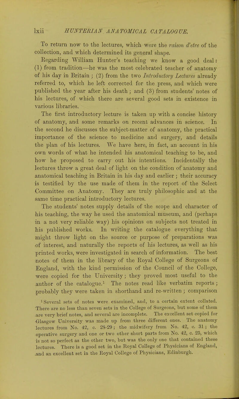 To return now to the lectures, which wore the raison d'etre of the collection, and which determined its general shape. Eegarding William Hunter's teaching we know a good deal: (1) from tradition—he was the most celebrated teacher of anatomy of his day in Britain ; (2) from the two Introductory Lectures already referred to, which he left corrected for the press, and which were published the year after his death; and (3) from students' notes of his lectures, of which there are several good sets in existence in various libraries. The first introductory lecture is taken up with a concise history of anatomy, and some remarks on recent advances in science. In the second he discusses the subject-matter of anatomy, the practical importance of the science to medicine and surgery, and details the plan of his lectures. We have here, in fact, an account in his own words of what he intended his anatomical teaching to be, and how he proposed to carry out his intentions. Incidentally the lectures throw a great deal of light on the condition of anatomy and anatomical teaching in Britain in his day and earlier; their accuracy is testified by the use made of them in the report of the Select Committee on Anatom3^ They are truly philosophic and at the same time practical introductory lectures. The students' notes supply details of the scope and character of his teaching, the way he used the anatomical museum, and (perhaps in a not very reliable way) his opinions on subjects not treated in his published works. In writing the catalogue everything that might throw light on the source or purpose of preparations was ■of interest, and naturally the reports of his lectures, as well as his printed works, were investigated in search of information. The best .notes of them in the library of the Royal College of Surgeons of England, with the kind permission of the Council of the College, were copied for the University; they proved most useful to the .author of the catalogue.^ The notes read like verbatim reports ; .probably they were taken in shorthand and re-written ; comparison .1 Several sets of notes were examined, and, to a certain extent collated. There are no less than seven sets in the College of Surgeons, but some of them .are very brief notes, and several are incomplete. The excellent set copied for •Glasgow University was made up from three different ones. The anatomy lectures from No. 42, c. 2S-29; the midwifery from No. 42, c. 31 ; the operative surgery and one or two other short parts from No. 42, c. 25, which is not so perfect as the other two, but was the only one that contained these lectures. There is a good set in the Royal College of Physicians of England, .and an excellent set in the Royal College of Physicians, Edinburgh.