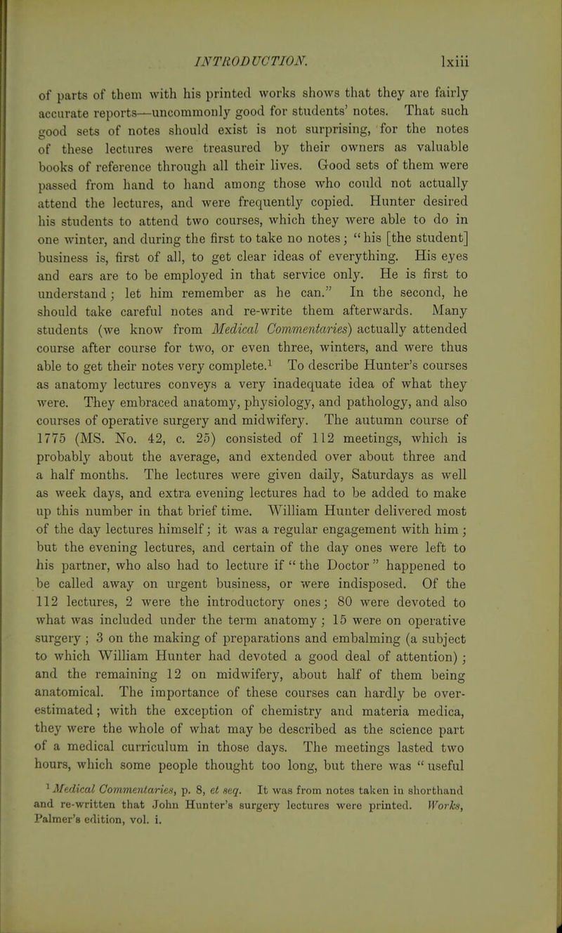 of parts of them with his printed works shows that they are fairly accurate reports—uncommonly good for students' notes. That such good sets of notes should exist is not surprising, for the notes of these lectures were treasured by their owners as valuable books of reference through all their lives. Good sets of them were passed from hand to hand among those Avho could not actually attend the lectures, and were frequently copied. Hunter desired his students to attend two courses, which they were able to do in one winter, and during the first to take no notes;  his [the student] business is, first of all, to get clear ideas of everything. His eyes and ears are to be employed in that service only. He is first to understand; let him remember as he can. In the second, he should take careful notes and re-write them afterwards. Many students (we know from Medical Commentaries) actually attended course after course for two, or even three, winters, and were thus able to get their notes very complete.^ To describe Hunter's courses as anatomy lectures conveys a very inadequate idea of what they were. They embraced anatomy, physiology, and pathology, and also courses of operative surgery and midwifery. The autumn course of 1775 (MS. No. 42, c. 25) consisted of 112 meetings, which is probably about the average, and extended over about three and a half months. The lectures were given daily, Saturdays as well as week days, and extra evening lectures had to be added to make up this number in that brief time. William Hunter delivered most of the day lectures himself; it was a regular engagement with him; but the evening lectures, and certain of the day ones were left to his partner, who also had to lecture if  the Doctor  happened to be called away on urgent business, or were indisposed. Of the 112 lectures, 2 were the introductory ones; 80 were devoted to what was included under the term anatomy; 15 were on operative surgery ; 3 on the making of preparations and embalming (a subject to which William Hunter had devoted a good deal of attention); and the remaining 12 on midwifery, about half of them being anatomical. The importance of these courses can hardly be over- estimated ; with the exception of chemistry and materia medica, they were the whole of what may be described as the science part of a medical curriculum in those days. The meetings lasted two hours, which some people thought too long, but there was  useful ^ Medical Commentaries, p. 8, et seq. It was from notes taken in shorthand and re-written that John Hunter's surgery lectures were printed. Works, Palmer's edition, vol. i.