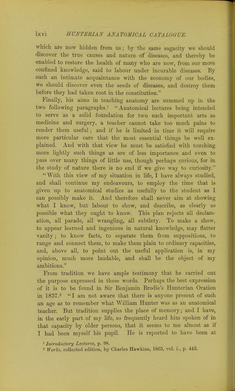 which are now hidden from us; by the same sagacity we should discover the true causes and nature of diseases, and thereby be enabled to restore the health of many who are now, from our more confined knowledge, said to labour under incurable diseases. By such an intimate acquaintance with the economy of our bodies, we should discover even the seeds of diseases, and destroy them before they had taken root in the constitution. Finally, his aims in teaching anatomy are summed up in the two following paragraphs.^ Anatomical lectures being intended to serve as a solid foundation for two such important arts as medicine and surgery, a teacher cannot take too much pains to render them useful; and if he is limited in time it will require more particular care that the most essential things be well ex- plained. And with that view he must be satisfied with touching more lightly such things as are of less importance and even to pass over many things of little use, though perhaps curious, for in the study of nature there is no end if we give way to curiosity.  With this view of my situation in life, I have always studied, and shall continue my endeavours, to employ the time that is given up to anatomical studies as usefully to the student as I can possibly make it. And therefore shall never aim at showing what I know, but labour to show, and describe, as clearly as possible what they ought to know. This plan rejects all declam- ation, all parade, all wrangling, all subtlety. To make a show, to appear learned and ingenious in natural knowledge, may flatter vanity; to know facts, to separate them from suppositions, to range and connect them, to make them plain to ordinary capacities, and, above all, to point out the useful application is, in my opinion, much more laudable, and shall be the object of my ambitions. From tradition we have ample testimony that he carried out the purpose expressed in these words. Perhaps the best expression of it is to be found in Sir Benjamin Brodie's Hunterian Oration in 1837.2 I am not aware that there is anyone present of such an age as to remember what William Hunter was as an anatomical teacher. But tradition supplies the place of memory; and I have, in the early part of my life, so frequently heard him spoken of in that capacity by older persons, that it seems to me almost as if I had been myself his pupil. He is reported to have been at ^ Introductory Lectures, p. 98. 2 Worlcs, collected edition, by Charles Hawkins, 1865, vol. i., p. 443.