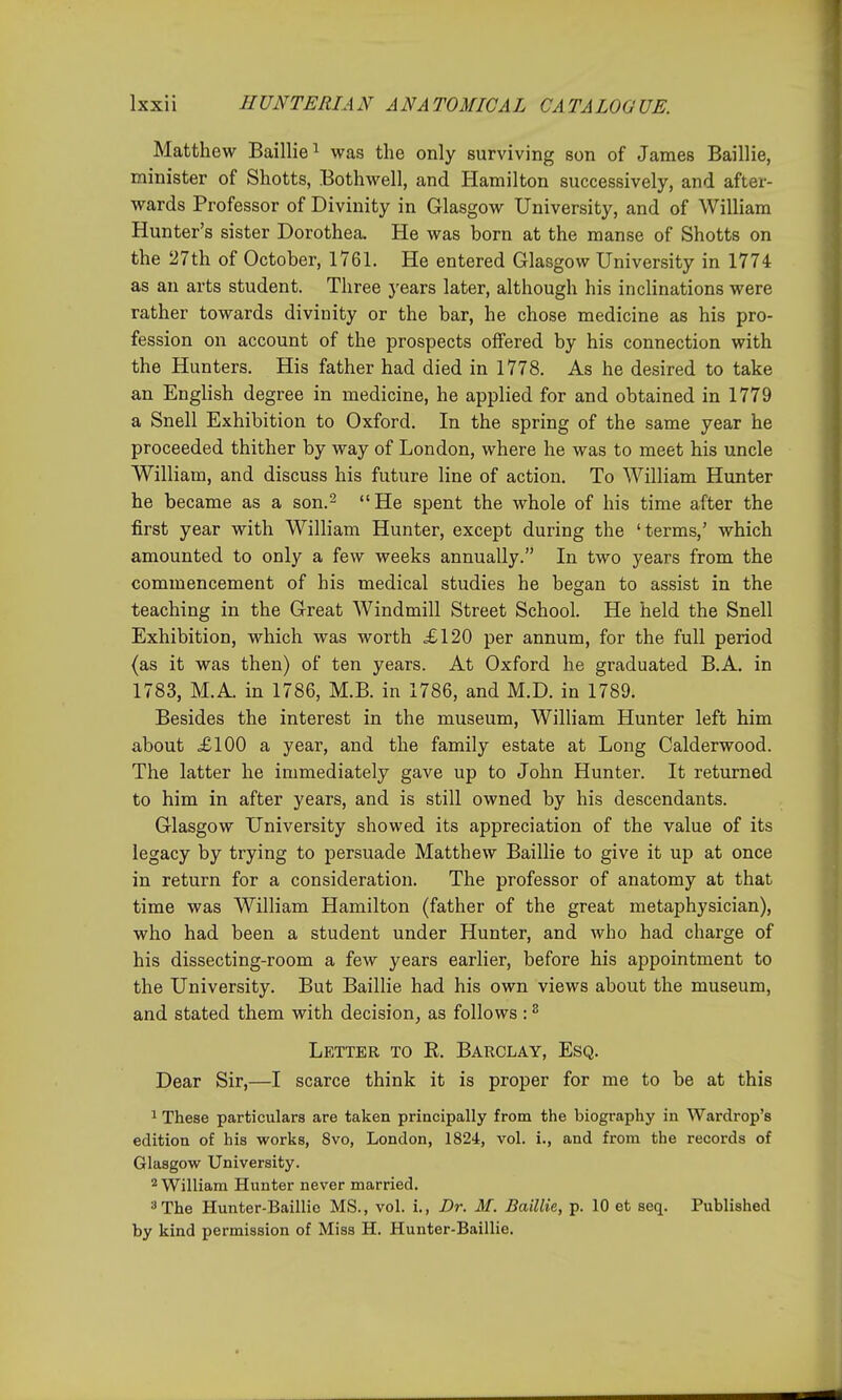 Matthew Baillie^ was the only surviving son of James Baillie, minister of Shotts, Bothwell, and Hamilton successively, and after- wards Professor of Divinity in Glasgow University, and of William Hunter's sister Dorothea. He was born at the manse of Shotts on the 27th of October, 1761. He entered Glasgow University in 1774 as an arts student. Three years later, although his inclinations were rather towards divinity or the bar, he chose medicine as his pro- fession on account of the prospects offered by his connection with the Hunters. His father had died in 1778, As he desired to take an English degree in medicine, he applied for and obtained in 1779 a Snell Exhibition to Oxford. In the spring of the same year he proceeded thither by way of London, where he was to meet his uncle William, and discuss his future line of action. To William Hunter he became as a son.^ He spent the whole of his time after the first year with William Hunter, except during the 'terms,' which amounted to only a few weeks annually. In two years from the commencement of his medical studies he began to assist in the teaching in the Great Windmill Street School. He held the Snell Exhibition, which was worth £120 per annum, for the full period (as it was then) of ten years. At Oxford he graduated B.A, in 1783, M.A. in 1786, M.B. in 1786, and M.D. in 1789. Besides the interest in the museum, William Hunter left him about £100 a year, and the family estate at Long Calderwood. The latter he immediately gave up to John Hunter. It returned to him in after years, and is still owned by his descendants. Glasgow University showed its appreciation of the value of its legacy by trying to persuade Matthew Baillie to give it up at once in return for a consideration. The professor of anatomy at that time was William Hamilton (father of the great metaphysician), who had been a student under Hunter, and who had charge of his dissecting-room a few years earlier, before his appointment to the University. But Baillie had his own views about the museum, and stated them with decision, as follows : ^ Letter to R. Barclay, Esq. Dear Sir,—I scarce think it is proper for me to be at this ^ These particulars are taken principally from the biography in Wardrop's edition of his works, 8vo, London, 1824, vol. i., and from the records of Glasgow University. 2 William Hunter never married. ''The Hunter-Baillic MS., vol. i., Dr. M. Baillie, p. 10 et seq. Published by kind permission of Miss H. Hunter-Baillie.