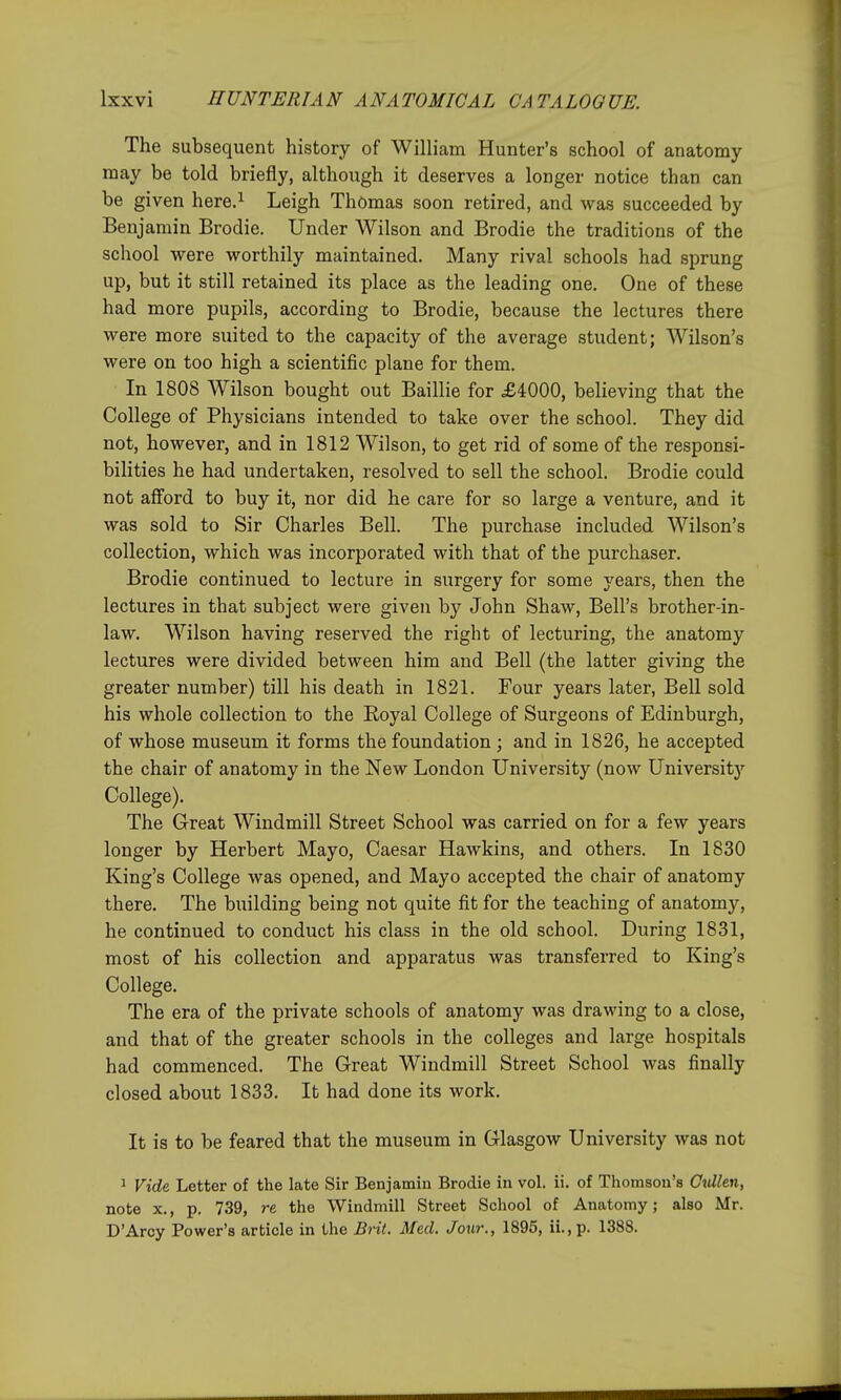 The subsequent history of William Hunter's school of anatomy- may be told briefly, although it deserves a longer notice than can be given here.i Leigh Thomas soon retired, and was succeeded by Benjamin Brodie. Under Wilson and Brodie the traditions of the school were worthily maintained. Many rival schools had sprung up, but it still retained its place as the leading one. One of these had more pupils, according to Brodie, because the lectures there were more suited to the capacity of the average student; Wilson's were on too high a scientific plane for them. In 1808 Wilson bought out Baillie for £4000, believing that the College of Physicians intended to take over the school. They did not, however, and in 1812 Wilson, to get rid of some of the responsi- bilities he had undertaken, resolved to sell the school. Brodie could not afford to buy it, nor did he care for so large a venture, and it was sold to Sir Charles Bell. The purchase included Wilson's collection, which was incorporated with that of the purchaser. Brodie continued to lecture in surgery for some years, then the lectures in that subject were given by John Shaw, Bell's brother-in- law. Wilson having reserved the right of lecturing, the anatomy lectures were divided between him and Bell (the latter giving the greater number) till his death in 1821. Four years later, Bell sold his whole collection to the Royal College of Surgeons of Edinburgh, of whose museum it forms the foundation ; and in 1826, he accepted the chair of anatomy in the New London University (now University College). The Great Windmill Street School was carried on for a few years longer by Herbert Mayo, Caesar Hawkins, and others. In 1830 King's College was opened, and Mayo accepted the chair of anatomy there. The building being not quite fit for the teaching of anatomy, he continued to conduct his class in the old school. During 1831, most of his collection and apparatus was transferred to King's College. The era of the private schools of anatomy was drawing to a close, and that of the greater schools in the colleges and large hospitals had commenced. The Great Windmill Street School was finally closed about 1833. It had done its work. It is to be feared that the museum in Glasgow University was not 1 Vide, Letter of the late Sir Benjamin Brodie in vol. ii. of Thomson's Oullen, note X., p. 739, re the Windmill Street School of Anatomy; also Mr. D'Arcy Power's article in the Brit. Med. Jour., 1895, ii.,p. 1388.