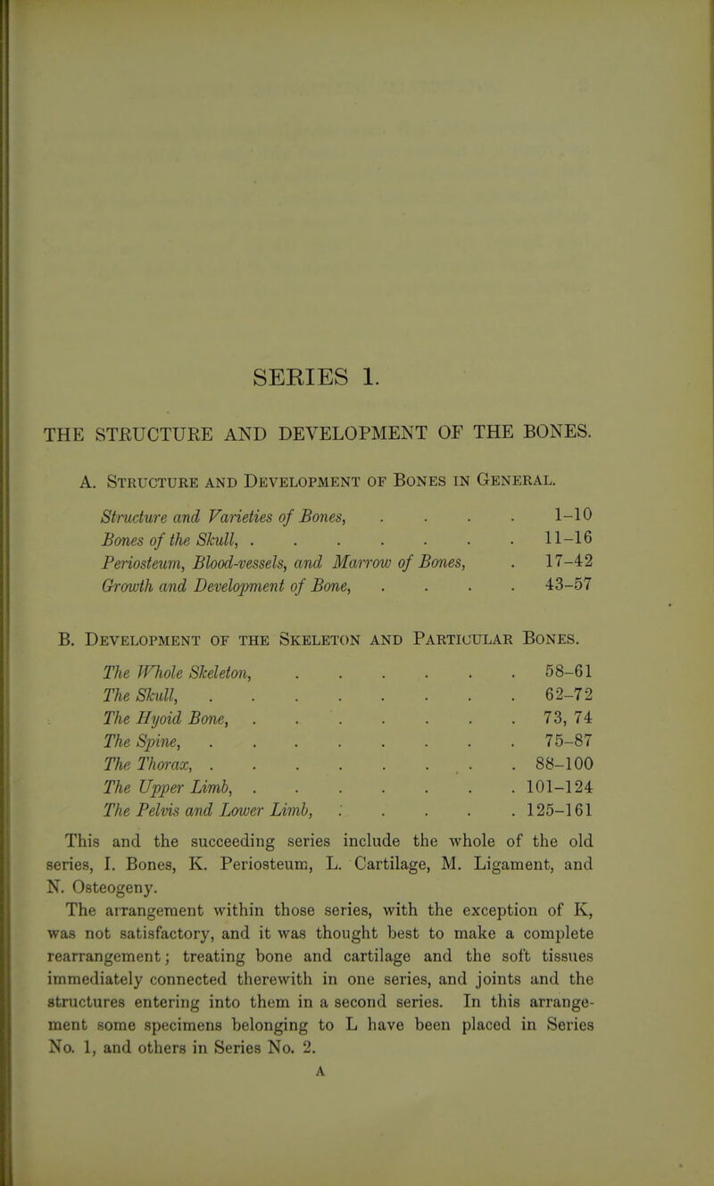 THE STRUCTURE AND DEVELOPMENT OF THE BONES. A. Structure and Development of Bones in General. Stmdure and Varieties of Bones, . . . ■ 1-10 Bones of the Skull, ....... 11-16 Periosteum, Blood-vessels, and Marrow of Bones, . 17-42 Ch-owth and Development of Bone, .... 43-57 B. Development of the Skeleton and Particular Bones. The IFhole Skeleton, 58-61 The Skull, 62-72 The Hyoid Bone, 73, 74 The Spine, 75-87 The Thorax, . . 88-100 The Upper Limb, 101-124 The Pelvis and Lower Limb, . . . . .125-161 This and the succeeding series include the whole of the old series, I. Bones, K. Periosteum, L. Cartilage, M. Ligament, and N. Osteogeny. The arrangement within those series, with the exception of K, was not satisfactory, and it was thought best to make a complete rearrangement; treating bone and cartilage and the soft tissues immediately connected therewith in one series, and joints and the structures entering into them in a second series. In this arrange- ment some specimens belonging to L have been placed in Series No. 1, and others in Series No. 2.