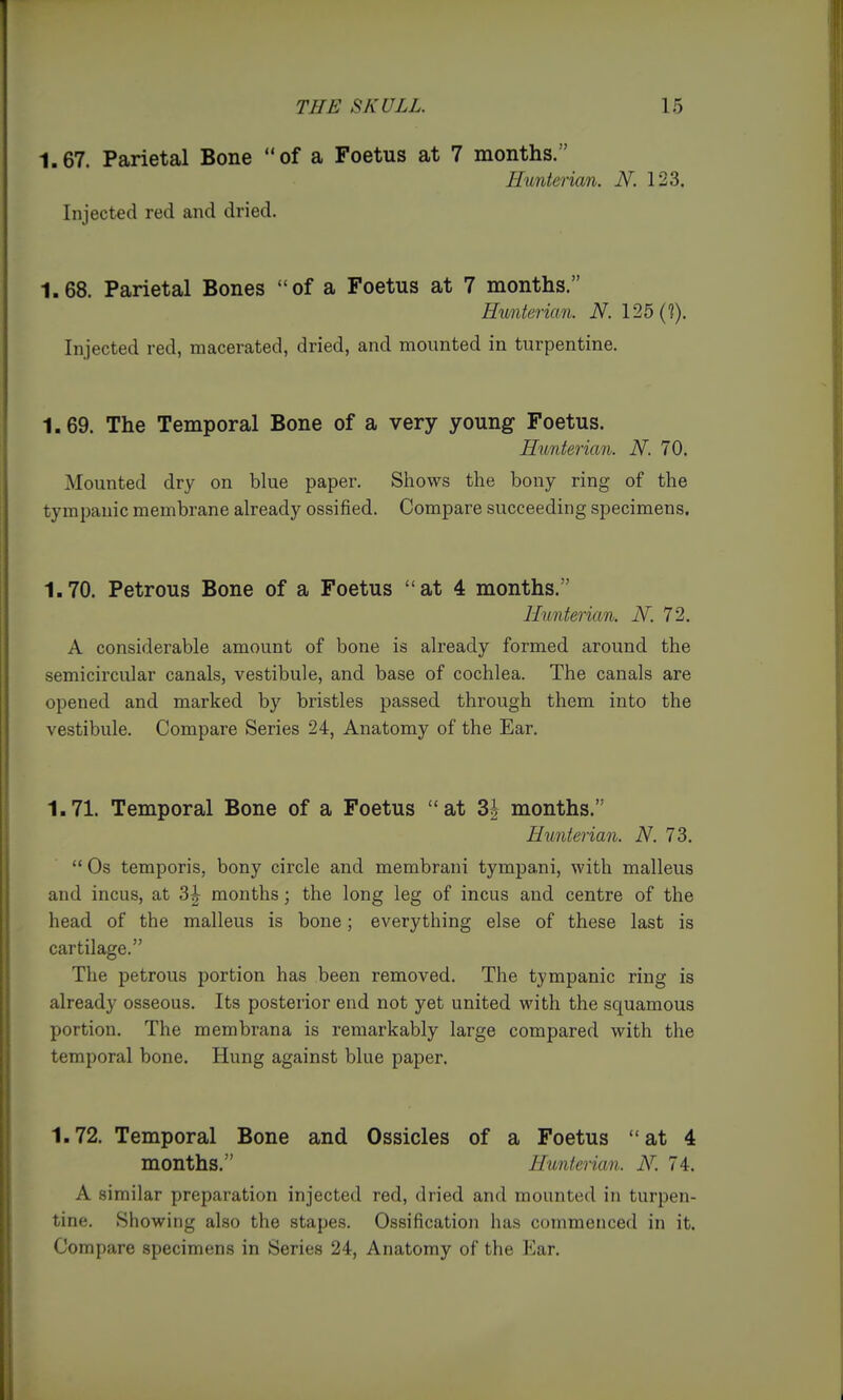 THE SKULL. 16 1.67. Parietal Bone of a Foetus at 7 months. Hunterian. N. 123. Injected red and dried. 1.68. Parietal Bones of a Foetus at 7 months. Hunterian. N. 125(?). Injected red, macerated, dried, and mounted in turpentine. 1.69. The Temporal Bone of a very young Foetus. Hunterian. N. 70. Mounted dry on blue paper. Shows the bony ring of the tympanic membrane already ossified. Compare succeeding specimens. 1.70. Petrous Bone of a Foetus at 4 months. Hunterian. N. 72. A considerable amount of bone is already formed around the semicircular canals, vestibule, and base of cochlea. The canals are opened and marked by bristles passed through them into the vestibule. Compare Series 24, Anatomy of the Ear. 1.71. Temporal Bone of a Foetus at 3| months. Hunterian. N. 73.  Os temporis, bony circle and membrani tympani, with malleus and incus, at 3| months; the long leg of incus and centre of the head of the malleus is bone; everything else of these last is cartilage. The petrous portion has been removed. The tympanic ring is already osseous. Its posterior end not yet united with the squamous portion. The membrana is remarkably large compared with the temporal bone. Hung against blue paper. 1.72. Temporal Bone and Ossicles of a Foetus at 4 months. Hunterian. iV. 74. A similar preparation injected red, dried and mounted in turpen- tine. Showing also the stapes. Ossification has commenced in it. Compare specimens in Series 24, Anatomy of the Ear.