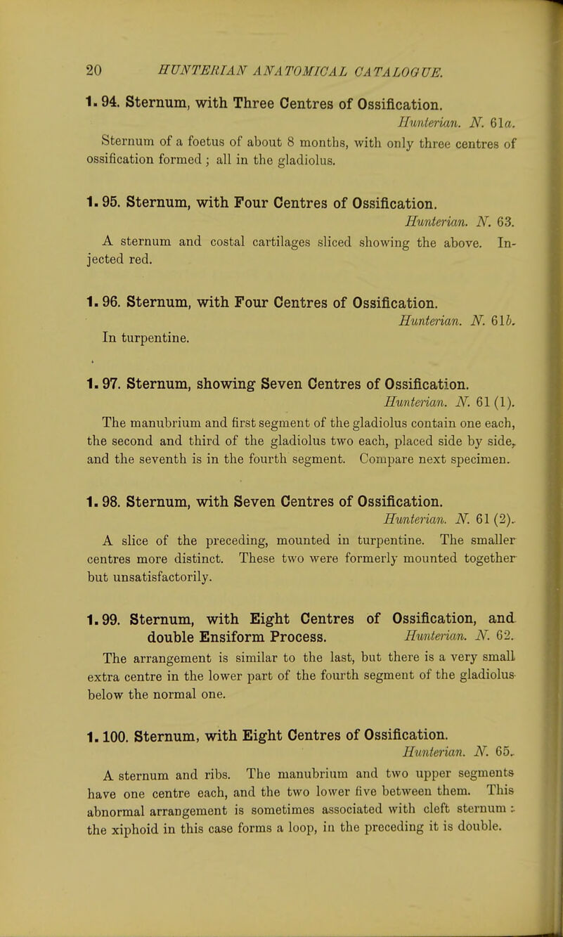 1.94. Sternum, with Three Centres of Ossification. Ilunterian. N. 61a. Sternum of a foetus of about 8 months, with only three centres of ossification formed ; all in the gladiolus. 1.95. Sternum, with Four Centres of Ossification. Hunterian. N. 63. A sternum and costal cartilages sliced showing the above. In- jected red. 1.96. Sternum, with Four Centres of Ossification. Hunterian. N. Qlb, In turpentine. 1.97. Sternum, showing Seven Centres of Ossification. Huntenan. N. 61 (1). The manubrium and first segment of the gladiolus contain one each, the second and third of the gladiolus two each, placed side by side, and the seventh is in the fourth segment. Compare next specimen. 1.98. Sternum, with Seven Centres of Ossification. Hunterian. N. 61 (2).. A slice of the preceding, mounted in turpentine. The smaller centres more distinct. These two were formerly mounted together but unsatisfactorily. 1.99. Sternum, with Eight Centres of Ossification, and double Ensiform Process. Hunterian. N. 62. The arrangement is similar to the last, but there is a very small extra centre in the lower part of the fourth segment of the gladiolus below the normal one. 1.100. sternum, with Eight Centres of Ossification. Hunterian. N. 65, A sternum and ribs. The manubrium and two upper segments have one centre each, and the two lower five between them. This abnormal arrangement is sometimes associated with cleft sternum :. the xiphoid in this case forms a loop, in the preceding it is double.