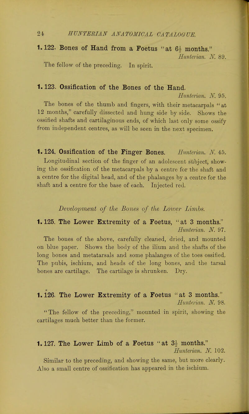 1.122. Bones of Hand from a Foetus at 6| months. Hunterian. iV. 89. The fellow of the preceding. In spirit. 1.123. Ossification of the Bones of the Hand. Hunterian. iV. 95, The bones of the thumb and fingers, with their metacarpals  at 12 months, carefullj' dissected and hung side by side. Shows the ossified shafts and cartilaginous ends, of which last only some ossify from independent centres, as will be seen in the next specimen. 1.124. Ossification of the Finger Bones. Hunterian. N. 45. Longitudinal section of the finger of an adolescent subject, show- ing the ossification of the metacarpals by a centre for the shaft and a centre for the digital head, and of the phalanges by a centre for the shaft and a centre for the base of each. Injected red. Development of the Bones of the Lovjer Limbs. 1.125. The Lower Extremity of a Foetus, at 3 months. Hunterian. N. 97. The bones of the above, carefully cleaned, dried, and mounted on blue paper. Shows the body of the ilium and the shafts of the long bones and metatarsals and some phalanges of the toes ossified. The pubis, ischium, and heads of the long bones, and the tarsal bones are cartilage. The cartilage is shrunken. Dry. 1.126. The Lower Extremity of a Foetus at 3 months. HunteAan. N. 98. The fellow of the preceding, mounted in spirit, showing the cartilages much better than the former. 1.127. The Lower Limb of a Foetus at 3| months. Hunterian. N. 102. Similar to the preceding, and showing the same, but more clearly. Also a small centre of ossification has appeared in the ischium.