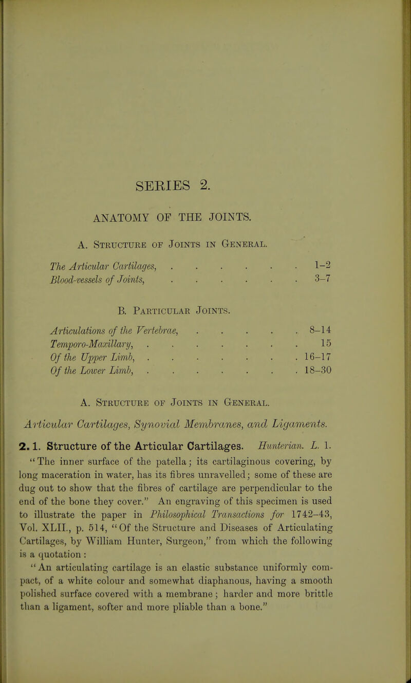 SEKIES 2. ANATOMY OF THE JOINTS. A. Structure of Joints in General. The Articular Cartilages, . . . . . .1-2 Blood-vessels of Joints, ...... 3-7 B. Particular Joints. Articulations of the Vertebrae, 8-14 Tempoi-o-Maoillary, . . . . . . . 15 Of the Upper Limb, . . . . . . .16-17 Of the Lower Limb, ....... 18-30 A. Structure of Joints in General. Articular Cartilages, Synovial Membranes, and Ligaments. 2.1. Structure of the Articular Cartilages. Hunterian. L 1.  The inner surface of the patella; its cartilaginous covering, by long maceration in water, has its fibres unravelled; some of these are dug out to show that the fibres of cartilage are perpendicular to the end of the bone they cover. An engraving of this specimen is used to illustrate the paper in Philosophical Transactions for 1742-43, Vol. XLIL, p. 514, Of the Structure and Diseases of Articulating Cartilages, by William Hunter, Surgeon, from which the following is a quotation : An articulating cartilage is an elastic substance uniformly com- pact, of a white colour and somewhat diaphanous, having a smooth polished surface covered with a membrane; harder and more brittle than a ligament, softer and more pliable than a bone.