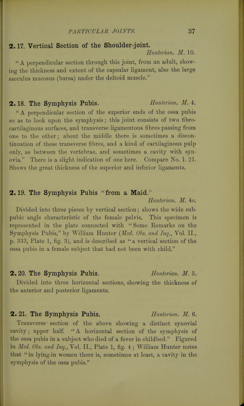 2.17. Vertical Section of the Shoulder-joint. Hiinierian. M. 10. A perpendicular section through this joint, from an adult, show- ing the thickness and extent of the capsular ligament, also the large saccuhis mucosus (bursa) under the deltoid muscle. 2.18. The Symphysis Pubis. Hunierian. M. 4. A perpendicular section of the superior ends of the ossa pubis so as to look upon the symphysis; this joint consists of two fibro- cartilaginous surfaces, and transverse ligamentous fibres passing from one to the other; about the middle there is sometimes a discon- tinuation of these transverse fibres, and a kind of cartilaginous pulp only, as between the vertebrae, and sometimes a cavity with syn- ovia. There is a slight indication of one here. Compare No. 1. 21. Shows the great thickness of the superior and inferior ligaments. 2.19. The Symphysis Pubis from a Maid. Hunterian. M. 4a. Divided into three pieces by vertical section; shows the wide sub- pubic angle characteristic of the female pelvis. This specimen is represented in the plate connected with  Some Remarks on the Symphysis Pubis, by William Hunter (Med. Obs. and Inq., Vol. II., p. 333, Plate 1, fig. 3), and is described as a vertical section of the ossa pubis in a female subject that had not been with child. 2.20. The Symphysis Pubis. Hunterian. M. 5. Divided into three horizontal sections, showing the thickness of the anterior and posterior ligaments. 2, 21. The Symphysis Pubis, Hunterian. M. 6. Transverse' section of the above showing a distinct synovial cavity; upper half. A horizontal section of the symphysis of the ossa pubis in a subject who died of a fever in childbed. Figured in Med. Obs. and Inq., Vol. II., Plate 1, fig. 4; William Hunter notes that in lying-in women there is, sometimes at least, a cavity in the symphysis of the ossa pubis.