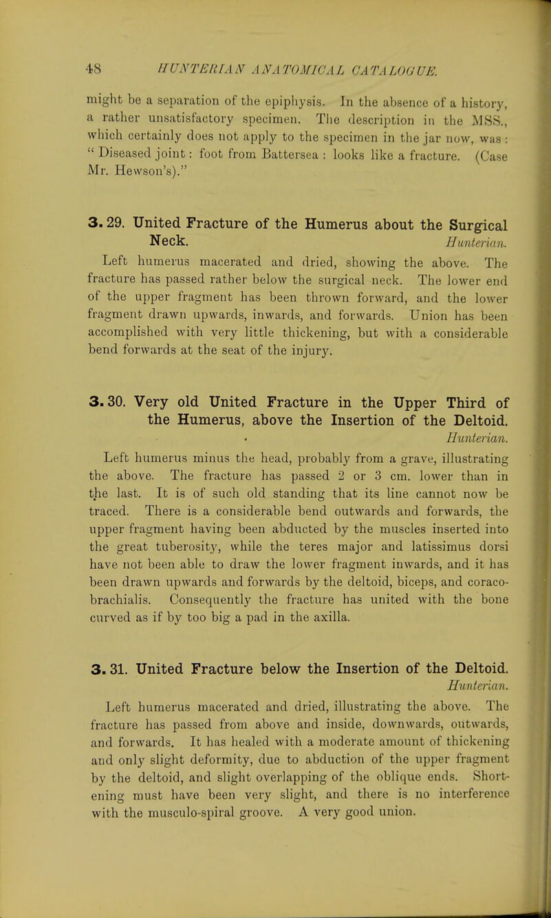 might be a separation of the epiphysis. In the absence of a history, a rather unsatisfactory specimen. Tlie description in the MSS., which certainly does not apply to the specimen in the jar now, was :  Diseased joint: foot from Battersea : looks like a fracture. (Case Mr. Hewson's). 3.29. United Fracture of the Humerus about the Surgical Neck. Hunlerian. Left humerus macerated and dried, showing the above. The fracture has passed rather below the surgical neck. The lower end of the upper fragment has been thrown forward, and the lower fragment drawn upwards, inwards, and forwards. Union has been accomplished with very little thickening, but with a considerable bend forwards at the seat of the injury. 3.30. Very old United Fracture in the Upper Third of the Humerus, above the Insertion of the Deltoid. Hunterian. Left humerus minus the head, probably from a grave, illustrating the above. The fracture has passed 2 or 3 cm. lower than in the last. It is of such old standing that its line cannot now be traced. There is a considerable bend outwards and forwards, the upper fragment having been abducted by the muscles inserted into the great tuberosity, while the teres major and latissimus dorsi have not been able to draw the lower fragment inwards, and it has been drawn upwards and forwards by the deltoid, biceps, and coraco- brachialis. Consequently the fracture has united with the bone curved as if by too big a pad in the axilla. 3.31. United Fracture below the Insertion of the Deltoid. Hunterian. Left humerus macerated and dried, illustrating the above. The fracture has passed from above and inside, downwards, outwards, and forwards. It has healed with a moderate amount of thickening and only slight deformity, due to abduction of the upper fragment by the deltoid, and slight overlapping of the oblique ends. Short- ening must have been very slight, and there is no interference with the musculo-spiral groove. A very good union.