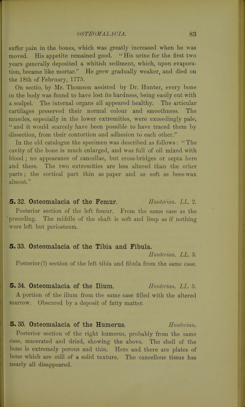 sufter pain in the bones, which was greatly increased when he was moved. His appetite remained good. His urine for the first two years generally deposited a whitish sediment, which, upon evapora- tion, became like mortar. He grew gradually weaker, and died on the 18th of February, 1775. On sectio, by Mr. Thomson assisted by Dr. Hunter, every bone in the body was found to have lost its hardness, being easily cut with a scalpel. The internal organs all appeared healthy. The articular cartilages preserved their normal colour and smoothness. The muscles, especially in the lower extremities, were exceedingly pale,  and it would scarcely have been possible to have traced them by ■dissection, from their contortion and adhesion to each other. In the old catalogue the specimen was described as follows : The cavity of the bone is much enlarged, and was full of oil mixed with blood; no appearance of cancellae, but cross-bridges or septa here and there. The two extremities are less altered than the other parts; the cortical part thin as paper and as soft as bees-wax almost. ■5.32. Osteomalacia of the Femur. Hunterian. LL. 2. Posterior section of the left femur. From the same case as the 'preceding. The middle of the shaft is soft and limp as if nothing were left but periosteum. 5.33. Osteomalacia of the Tibia and Fibula. Hunterian. LL. 3. Posterior (?) section of the left tibia and fibula from the same case. 5.34. Osteomalacia of the Ilium. Hunterian. LL. 5. A portion of the ilium from the same case filled with the altered marrow. Obscured by a deposit of fatty matter. 5. 35. Osteomalacia of the Humerus. Hunterian. Posterior section of the right humerus, probably from the same case, macerated and dried, showing the above. The shell of the bone is extremely porous and thin. Here and there are plates of bone which are still of a solid texture. The cancellous tissue has nearly all disappeared.