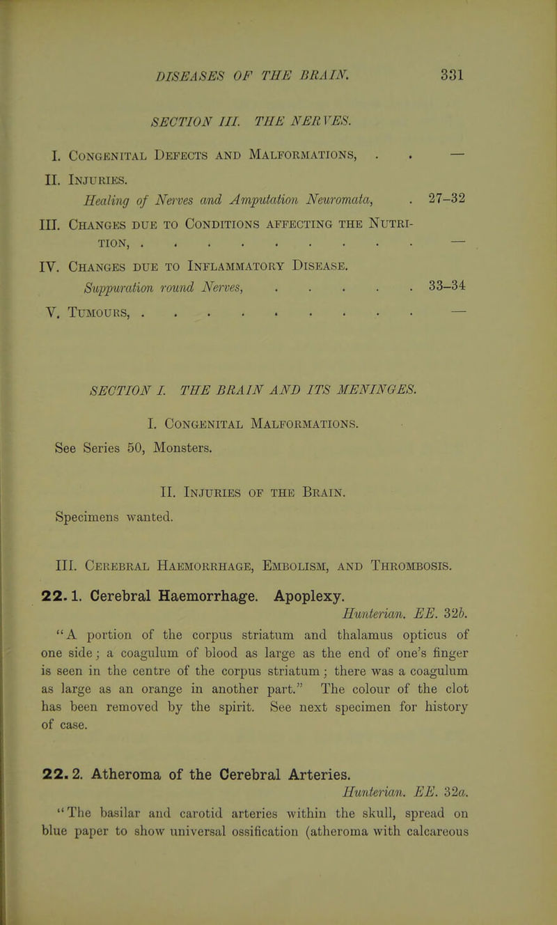 SECTION III THE NER VES. L Congenital Defects and Malformations, . . — XL Injuries. Healing of Ne)'ves and Amputation Neuromata, . 27-32 III. Changes due to Conditions affecting the Nutri- tion, — IV. Changes due to Inflammatory Disease. Suppuration round Nerves, ..... 33-34 V. Tumours, — SECTION I THE BRAIN AND ITS MENINGES. I. Congenital Malformations. See Series 50, Monsters. II. Injuries of the Brain. Specimens wanted. III. Cerebral Haemorrhage, Embolism, and Thrombosis. 22.1. Cerebral Haemorrhage. Apoplexy. Hunterian. EE. 326. A portion of the corpus striatum and thalamus opticus of one side; a coagulum of blood as large as the end of one's finger is seen in the centre of the corpus striatum; there was a coagulum as large as an orange in another part. The colour of the clot has been removed by the spirit. See next specimen for history of case. 22.2. Atheroma of the Cerebral Arteries. Hunterian. EE. 32a. The basilar and carotid arteries within the skull, spread on blue paper to show universal ossification (atheroma with calcareous