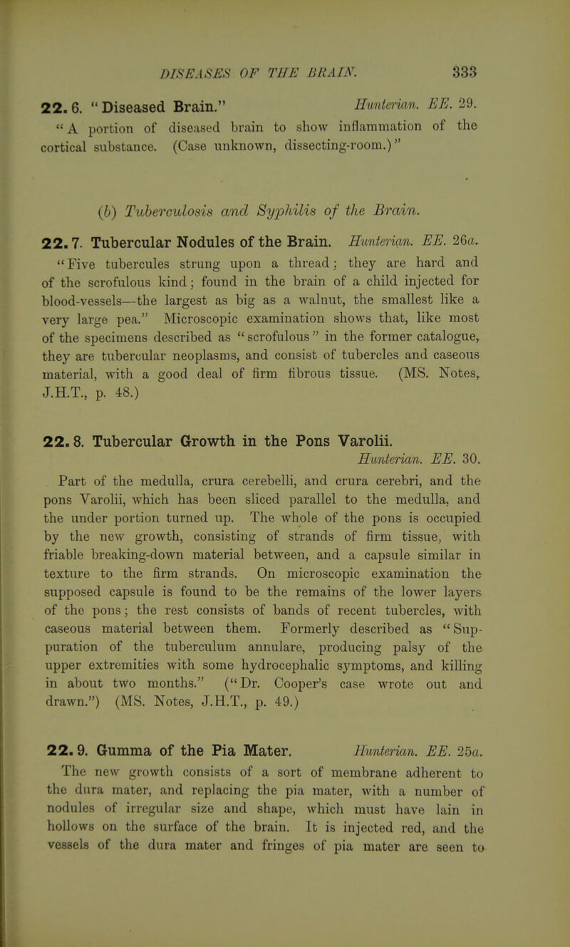 22. 6.  Diseased Brain. Hunterian. EE. 29.  A portion of diseased brain to show inflammation of the cortical substance. (Case unknown, dissecting-room.) (6) Tuberculosis and Syj^hilis of the Brain. 22.7. Tubercular Nodules of the Brain. Hunterian. EE. 2Qcu  Five tubercules strung upon a thread; they are hard and of the scrofulous kind; found in the brain of a child injected for blood-vessels—the largest as big as a walnut, the smallest like a very large pea. Microscopic examination shows that, like most of the specimens described as  scrofulous  in the former catalogue, they are tubercular neoplasms, and consist of tubercles and caseous material, with a good deal of firm fibrous tissue. (MS, Notes,^ J.H.T., p. 48.) 22.8. Tubercular Growth in the Pons Varolii. Hunterian. EE. 30. Part of the medulla, crura cerebelli, and crura cerebri, and the pons Varolii, which has been sliced parallel to the medulla, and the under portion turned up. The whole of the pons is occupied by the new growth, consisting of strands of firm tissue^ with friable breaking-down material between, and a capsule similar in texture to the firm strands. On microscopic examination the supposed capsule is found to be the remains of the lower layers of the pons; the rest consists of bands of recent tubercles, Avith caseous material between them. Formerly described as  Sup- puration of the tuberculum annulare, producing palsy of the upper extremities with some hydrocephalic symptoms, and killing in about two months. (Dr. Cooper's case wrote out and drawn.) (MS. Notes, J.H.T., p. 49.) 22. 9. Gumma of the Pia Mater. Hunterian. EE. 25a. The new growth consists of a sort of membrane adherent to the dura mater, and replacing the pia mater, with a number of nodules of irregular size and shape, which must have lain in hollows on the surface of the brain. It is injected red, and the vessels of the dura mater and fringes of pia mater are seen to