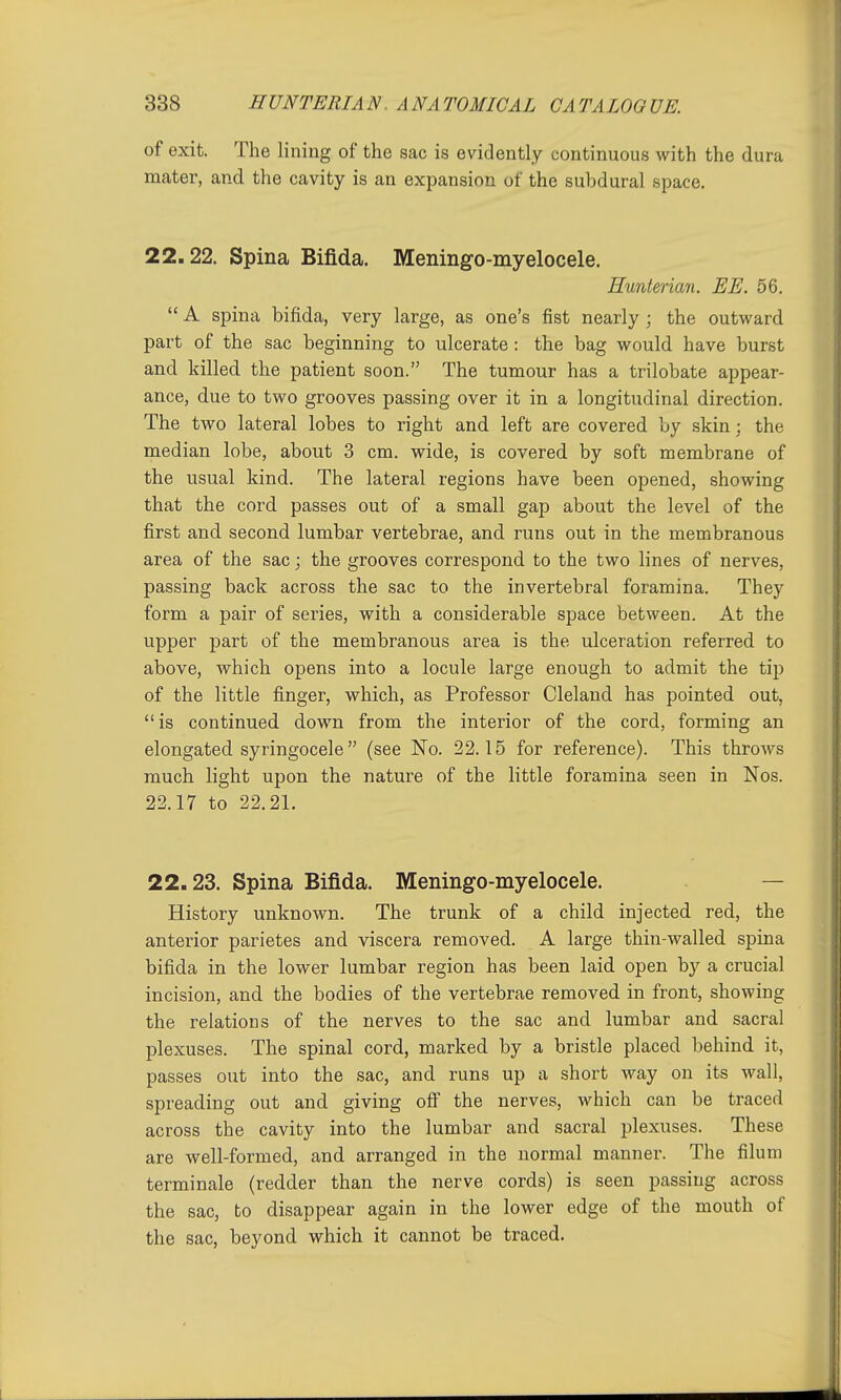 of exit. The lining of the sac is evidently continuous with the dura mater, and the cavity is an expansion of the subdural space, 22.22. Spina Bifida. Meningo-myelocele. Hunterian. HE. 56.  A spina bifida, very large, as one's fist nearly ; the outward part of the sac beginning to ulcerate : the bag would have burst and killed the patient soon. The tumour has a trilobate appear- ance, due to two grooves passing over it in a longitudinal direction. The two lateral lobes to right and left are covered by skin; the median lobe, about 3 cm. wide, is covered by soft membrane of the usual kind. The lateral regions have been opened, showing that the cord passes out of a small gap about the level of the first and second lumbar vertebrae, and runs out in the membranous area of the sac; the grooves correspond to the two lines of nerves, passing back across the sac to the invertebral foramina. They form a pair of series, with a considerable space between. At the upper part of the membranous area is the ulceration referred to above, which opens into a locule large enough to admit the tip of the little finger, which, as Professor Cleland has pointed out, is continued down from the interior of the cord, forming an elongated syringocele (see No. 22.15 for reference). This throws much light upon the nature of the little foramina seen in Nos. 22.17 to 22.21. 22.23. Spina Bifida. Meningo-myelocele. — History unknown. The trunk of a child injected red, the anterior parietes and viscera removed. A large thin-walled spina bifida in the lower lumbar region has been laid open by a crucial incision, and the bodies of the vertebrae removed in front, showing the relations of the nerves to the sac and lumbar and sacral plexuses. The spinal cord, marked by a bristle placed behind it, passes out into the sac, and runs up a short way on its wall, spreading out and giving off the nerves, which can be traced across the cavity into the lumbar and sacral plexuses. These are well-formed, and arranged in the normal manner. The filum terminale (redder than the nerve cords) is seen passing across the sac, to disappear again in the lower edge of the mouth of the sac, beyond which it cannot be traced.