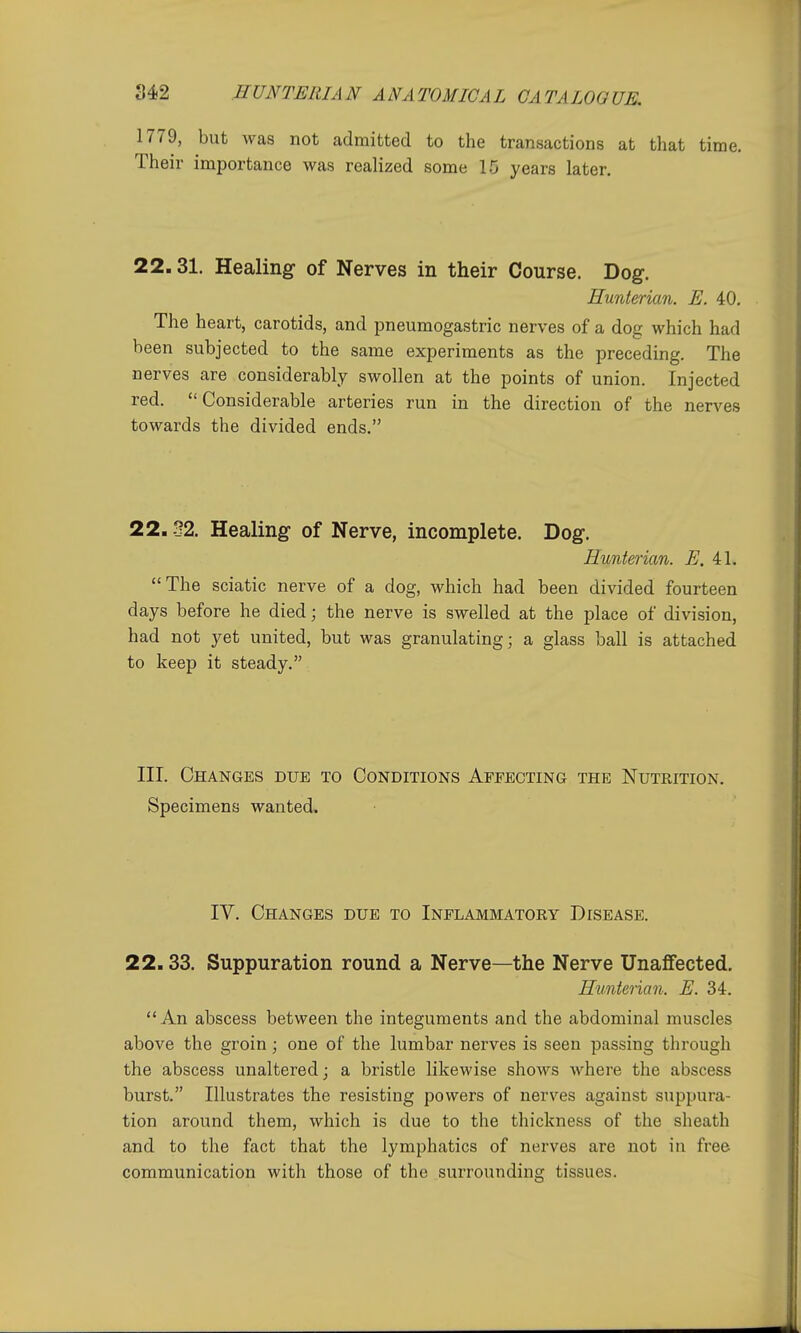 1779, but was not admitted to the transactions at that time. Their importance was realized some 15 years later. 22.31. Healing of Nerves in their Course. Dog. Hunterian. E. 40. The heart, carotids, and pneumogastric nerves of a dog which had been subjected to the same experiments as the preceding. The nerves are considerably swollen at the points of union. Injected red.  Considerable arteries run in the direction of the nerves towards the divided ends. 22.32. Healing of Nerve, incomplete. Dog. Hunterian. E. i\. The sciatic nerve of a dog, which had been divided fourteen days before he died; the nerve is swelled at the place of division, had not yet united, but was granulating; a glass ball is attached to keep it steady. III. Changes due to Conditions Affecting the Nutrition. Specimens wanted. IV. Changes due to Inflammatory Disease. 22.33. Suppuration round a Nerve—the Nerve Unaffected. Hunterian. E. 34. An abscess between the integuments and the abdominal muscles above the groin; one of the lumbar nerves is seen passing through the abscess unaltered; a bristle likewise shows where the abscess burst. Illustrates the resisting powers of nerves against suppura- tion around them, which is due to the thickness of the sheath and to the fact that the lymphatics of nerves are not in free communication with those of the surrounding tissues.