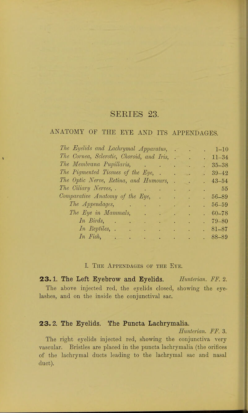 ANATOMY OF THE EYE AND ITS APPENDAGES. The Eyelids and Lachrymal Apparatus, . . . 1-10 The Cornea, Sclerotic, Choroid, and Iris, . . . 11-34 The Membrana Pupillaris, ..... 35-38 The Pigmented Tissues of the Eye, .... 39-42 The Optic Nerve, Retina, and Humours, . . . 43-54 The Ciliary Nerves, ....... 55 Comparative Anatomy of the Eye, .... 56-89 The Appendages, 56-59 The Eye in Mammals, 60-78 In Birds, 79-80 In Reptiles, 81-87 In Fish, . 88-89 I. The Appendages of the Eye. 23.1. The Left Eyebrow and Eyelids. Hunterian. FF. 2. The above injected red, the eyelids closed, showing the eye- lashes, and on the inside the conjunctival sac. 23.2. The Eyelids. The Puncta Lachrymalia. Hunterian. FF. 3. The right eyelids injected red, showing the conjunctiva very vascular. Bristles are placed in the puncta lachrymalia (the orifices of the lachrymal ducts leading to the lachrymal sac and nasal duct).