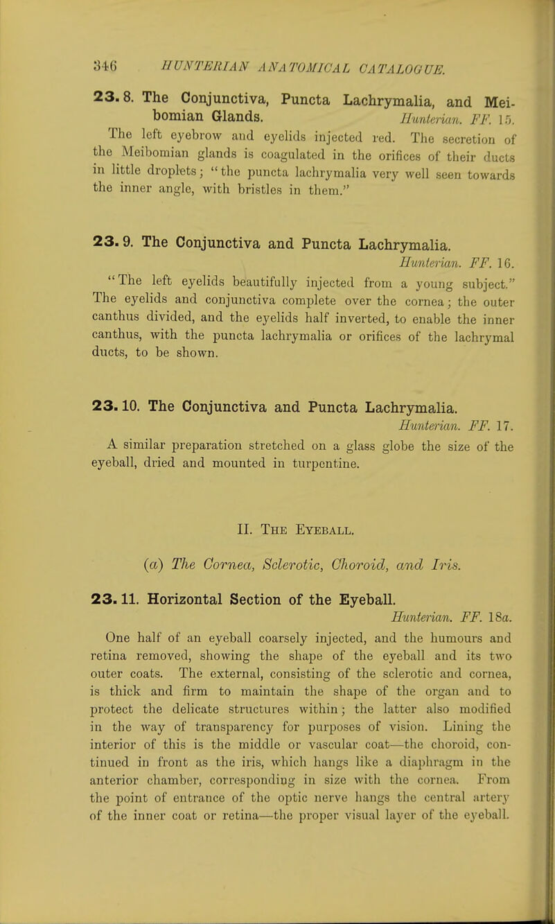 23.8. The Conjunctiva, Puncta Lachrymalia, and Mei- bomian Glands. Ilunierian. FF. 1.0. The left eyebrow caiid eyelids injected red. The secretion of the Meibomian glands is coagulated in the orifices of their ducts in little droplets;  the puncta lachrymalia very well seen towards the inner angle, with bristles in them. 23.9. The Conjunctiva and Puncta Lachrymalia. Hunterian. FF. 16. The left eyelids beautifully injected from a young subject. The eyelids and conjunctiva complete over the cornea; the outer canthus divided, and the eyelids half inverted, to enable the inner canthus, with the puncta lachrymaha or orifices of the lachrymal ducts, to be shown. 23.10. The Conjunctiva and Puncta Lachrymalia. Hunterian. FF. 17. A similar preparation stretched on a glass globe the size of the eyeball, dried and mounted in turpentine. II. The Eyeball, (a) The Cornea, Sclerotic, Choroid, and Iris. 23.11. Horizontal Section of the Eyeball, Hunterian. FF. 18a. One half of an eyeball coarsely injected, and the humours and retina removed, showing the shape of the eyeball and its two outer coats. The external, consisting of the sclerotic and cornea, is thick and firm to maintain the shape of the organ and to protect the delicate structures within; the latter also modified in the way of transparency for purposes of vision. Lining the interior of this is the middle or vascular coat—the choroid, con- tinued in front as the iris, which hangs like a diaphragm in the anterior chamber, corresponding in size with the cornea. From the point of entrance of the optic nerve hangs the central artery of the inner coat or retina—the pi-oper visual layer of the eyeball.