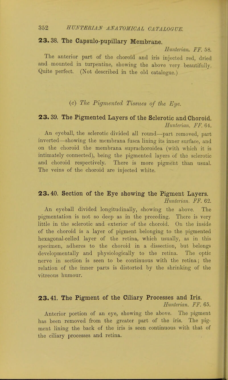 23.38. The Capsulo-pupillary Membrane. Hunterian. FF. 58. The anterior part of the choroid and iris injected red, dried and mounted in turpentine, showing the above very beautifully. Quite perfect. (Not described in the old catalogue.) (c) The Pigmented Tissues of the Eye. 23.39. The Pigmented Layers of the Sclerotic and Choroid. Hunterian. FF. 64. An eyeball, the sclerotic divided all round—part removed, part inverted—showing the membrana fusca lining its inner surface, and on the choroid the membrana suprachoroidea (with which it is intimately connected), being the pigmented layers of the sclerotic and choroid respectively. There is more pigment than usual. The veins of the choroid are injected white. 23.40. Section of the Eye showing the Pigment Layers. Hunterian. FF. 62. An eyeball divided longitudinally, showing the above. The pigmentation is not so deep as in the preceding. There is very little in the sclerotic and exterior of the choroid. On the inside of the choroid is a layer of pigment belonging to the pigmented hexagonal-celled layer of the retina, which usually, as in this specimen, adheres to the choroid in a dissection, but belongs developmentally and physiologically to the retina. The optic nerve in section is seen to be continuous with the retina; the relation of the inner parts is distorted by the shrinking of the vitreous humour. 23.41. The Pigment of the Ciliary Processes and Iris. Hunterian. FF. 65. Anterior portion of an eye, showing the above. The pigment has been removed from the greater part of the iris. The pig- ment lining the back of the iris is seen continuous with that of the ciliary processes and retina.