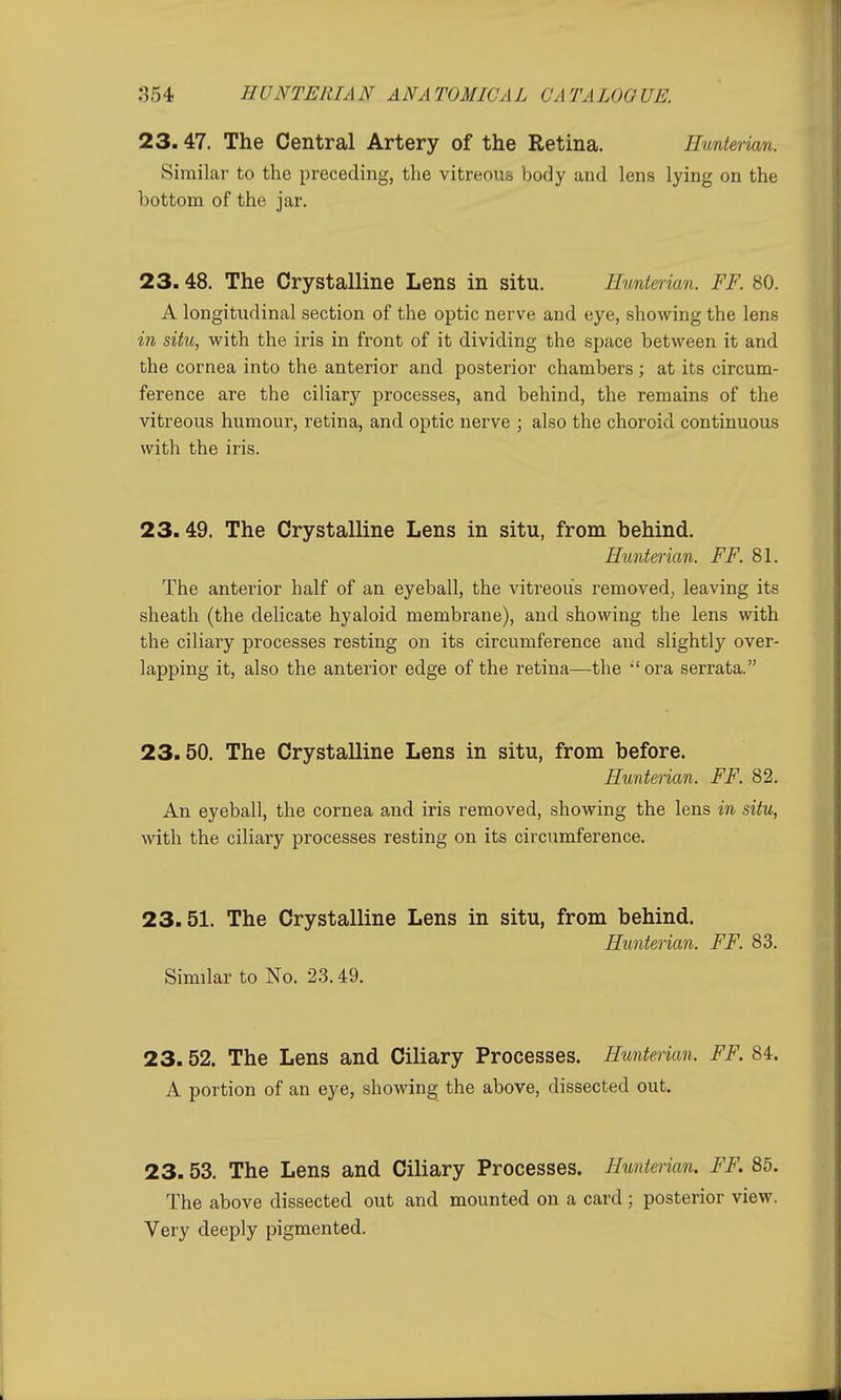 23.47. The Central Artery of the Retina. Hunterian. Similar to the preceding, the vitreous body and lens lying on the bottom of the jar. 23.48. The Crystalline Lens in situ. Hunterian. FF. 80. A longitudinal section of the optic nerve and eye, showing the lens in situ, with the iris in front of it dividing the space between it and the cornea into the anterior and posterior chambers; at its circum- ference are the ciliary processes, and behind, the remains of the vitreous humour, retina, and optic nerve ; also the choroid continuous with the iris. 23.49. The Crystalline Lens in situ, from behind. Hunterian. FF. 81. The anterior half of an eyeball, the vitreous removed., leaving its sheath (the delicate hyaloid membrane), and showing the lens with the ciliary processes resting on its circumference and slightly over- lapping it, also the anterior edge of the retina—the 'ora serrata. 23.50. The Crystalline Lens in situ, from before. Hunterian. FF. 82. An eyeball, the cornea and iris removed, showing the lens in situ, with the ciliary processes resting on its circumference. 23.51. The Crystalline Lens in situ, from behind. Hunterian. FF. 83. Similar to No. 23.49. 23.52. The Lens and Ciliary Processes. Hunterian. FF. 84. A portion of an eye, showing the above, dissected out. 23. 53. The Lens and Ciliary Processes. Hunterian. FF. 85. The above dissected out and mounted on a card; posterior view. Very deeply pigmented.