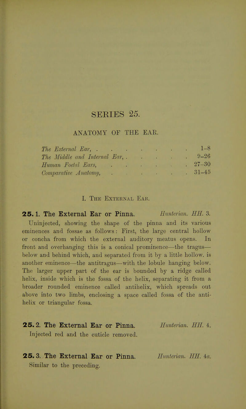ANATOMY OF THE EAR. The External Ear, 1-8 The Middle and Internal Ear, 9-26 Human Foetal Ears, 27-30 Coviparative Anatomy, . . ■ ■ .31-45 I. The External Ear. 25.1. The External Ear or Pinna. Hunterian. HE. 3. Uninjected, showing the shape of the pinna and its various eminences and fossae as follows : First, the large central hollow or concha from which the external auditory meatus opens. In front and overhanging this is a conical prominence—the tragus— below and behind which, and separated from it by a little hollow, is another eminence—the antitragus—with the lobule hanging below. The larger upper part of the ear is bounded by a ridge called helix, inside which is the fossa of the helix, separating it from a broader rounded eminence called antihelix, which spreads out above into two limbs, enclosing a space called fossa of the anti- helix or triangular fossa. 25.2. The External Ear or Pinna. Hunterian. HH 4. Injected red and the cuticle removed. 25. 3. The External Ear or Pinna. Hunterian. HH. 4a. Similar to the preceding.