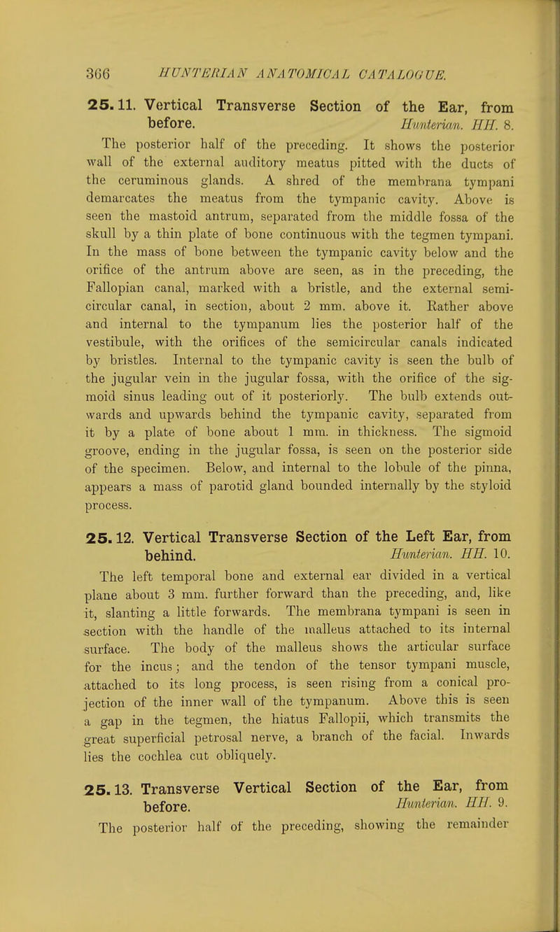 25.11. Vertical Transverse Section of the Ear, from before. Hunterian. HH. 8. The posterior half of the preceding. It shows the posterior wall of the external auditory meatus pitted with the ducts of the ceruminous glands. A shred of the membrana tympani demarcates the meatus from the tympanic cavity. Above is seen the mastoid antrum, separated from the middle fossa of the skull by a thin plate of bone continuous with the tegmen tympani. In the mass of bone between the tympanic cavity below and the orifice of the antrum above are seen, as in the preceding, the Fallopian canal, marked with a bristle, and the external semi- circular canal, in section, about 2 mm. above it. Rather above and internal to the tympanum lies the posterior half of the vestibule, with the orifices of the semicircular canals indicated by bristles. Internal to the tympanic cavity is seen the bulb of the jugular vein in the jugular fossa, with the orifice of the sig- moid sinus leading out of it posteriorly. The bulb extends out- wards and upwards behind the tympanic cavity, separated from it by a plate of bone about 1 mm. in thickness. The sigmoid groove, ending in the jugular fossa, is seen on the posterior side of the specimen. Below, and internal to the lobule of the pinna, appears a mass of parotid gland bounded internally by the styloid process. 25.12. Vertical Transverse Section of the Left Ear, from behind. Hunterian. HH. 10. The left temporal bone and external ear divided in a vertical plane about 3 mm. further forward than the preceding, and, like it, slanting a little forwards. The membrana tympani is seen in section with the handle of the malleus attached to its internal surface. The body of the malleus shows the articular surface for the incus; and the tendon of the tensor tympani muscle, attached to its long process, is seen rising from a conical pro- jection of the inner wall of the tympanum. Above this is seen a gap in the tegmen, the hiatus Fallopii, which transmits the great superficial petrosal nerve, a branch of the facial. Inwards lies the cochlea cut obliquely. 25.13. Transverse Vertical Section of the Ear, from before. Hmierian. HH. 9. The posterior half of the preceding, showing the remainder