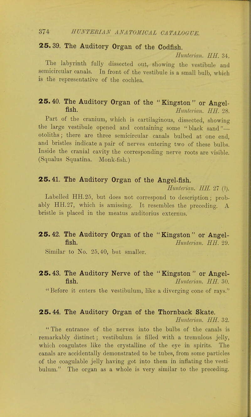 25. 39. The Auditory Organ of the Codfish. Ilunterian. EH. 34. The labyrinth fully dissected out, showing the vestibule and semicircular canals. In front of the vestibule is a small bulb, which is the i-epresentative of the cochlea. 25.40. The Auditory Organ of the Kingston or Angel- fish. Htmterian. EE. 28. Part of the cranium, which is cartilaginous, dissected, showing the large vestibule opened and containing some black sand— otoliths; there are three semicircular canals bulbed at one end, and bristles indicate a pair of nerves entering two of these bulbs. Inside the cranial cavity the corresponding nerve roots are visible. (Squalus Squatina. Monk-fish.) 25.41. The Auditory Organ of the Angel-fish. Eunterian. EE. 27 (I). Labelled HH.25, but does not correspond to description; prob- ably HH.27, which is amissing. It resembles the preceding. A bristle is placed in the meatus auditorius externus. 25.42. The Auditory Organ of the Kingston or Angel- fish. Eunterian. EE. 29. Similar to No. 25.40, but smaller. 25.43. The Auditory Nerve of the  Kingston  or Angel- fish. Eunterian. EE. 30. Before it enters the vestibulum, like a diverging cone of rays. 25.44. The Auditory Organ of the Thornback Skate. Eimterian. EE. 32.  The entrance of the nerves into the bulbs of the canals is remarkably distinct; vestibulum is filled with a tremulous jelly, which coagulates like the crystalline of the eye in spirits. The canals are accidentally demonstrated to be tubes, from some particles of the coagulable jelly having got into them in inflating the vesti- bulum. The organ as a whole is very similar to the preceding.