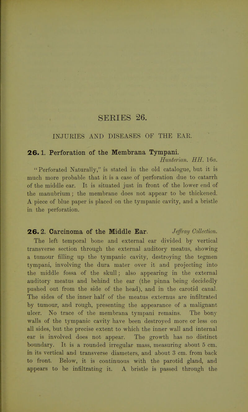 INJURIES AND DISEASES OF THE EAR. 26.1. Perforation of the Membrana Tympani. Hunterian. HH. 16a.  Perforated Naturally, is stated in the old catalogue, but it is much more probable that it is a case of perforation due to catarrh of the middle ear. It is situated just in front of the lower end of the manubrium; the membrane does not appear to be thickened. A piece of blue paper is placed on the tympanic cavity, and a bristle in the perforation. 26.2. Carcinoma of the Middle Ear. Je'ffi'ay Collection. The left temporal bone and external ear divided by vertical transverse section through the external auditory meatus, showing a tumour filling up the tympanic cavity, destroying the tegmen tympani, involving the dura mater over it and projecting into the middle fossa of the skull; also appearing in the external auditory meatus and behind the ear (the pinna being decidedly pushed out from the side of the head), and in the carotid canal. The sides of the inner half of the meatus externus are infiltrated by tumour, and rough, presenting the appearance of a malignant ulcer. No trace of the membrana tympani remains. The bony walls of the tympanic cavity have been destroyed more or less on all sides, but the precise extent to which the inner wall and internal ear is involved does not appear. The growth has no distinct boundary. It is a rounded irregular mass, measuring about 5 cm. in its vertical and transverse diameters, and about 3 cm. from back to front. Below, it is continuous with the parotid gland, and appears to be infiltrating it. A bristle is passed through the