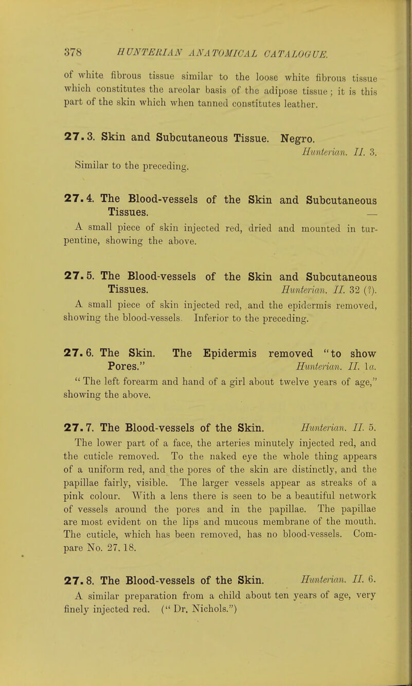 of white fibrous tissue similar to the loose white fibrous tissue which constitutes the areolar basis of the adipose tissue; it is this part of the skin which when tanned constitutes leather. 27.3. Skin and Subcutaneous Tissue. Negro. Hunterian. II. 3. Similar to the preceding. 27.4. The Blood-vessels of the Skin and Subcutaneous Tissues. — A small piece of skin injected red, dried and mounted in tur- pentine, showing the above. 27.5. The Blood-vessels of the Skin and Subcutaneous Tissues. Hunterian. II. 32 (?). A small piece of skin injected red, and the epidermis removed, showing the blood-vessels. Inferior to the preceding. 27.6. The Skin. The Epidermis removed to show Pores. Hunterian. II. la.  The left forearm and hand of a girl about twelve years of age, showing the above. 27.7. The Blood-vessels of the Skin. Hunterian. II. 5. The lower part of a face, the arteries minutely injected red, and the cuticle removed. To the naked eye the whole thing appears of a uniform red, and. the pores of the skin are distinctly, and the papillae fairly, visible. The larger vessels appear as streaks of a pink colour. With a lens there is seen to be a beautiful network of vessels around the pores and in the papillae. The papillae are most evident on the lips and mucous membrane of the mouth. The cuticle, which has been removed, has no blood-vessels. Com- pare No. 27.18. 27.8. The Blood-vessels of the Skin. Hunt&rian. II. 6. A similar preparation from a child about ten years of age, very finely injected red. ( Dr. Nichols.)