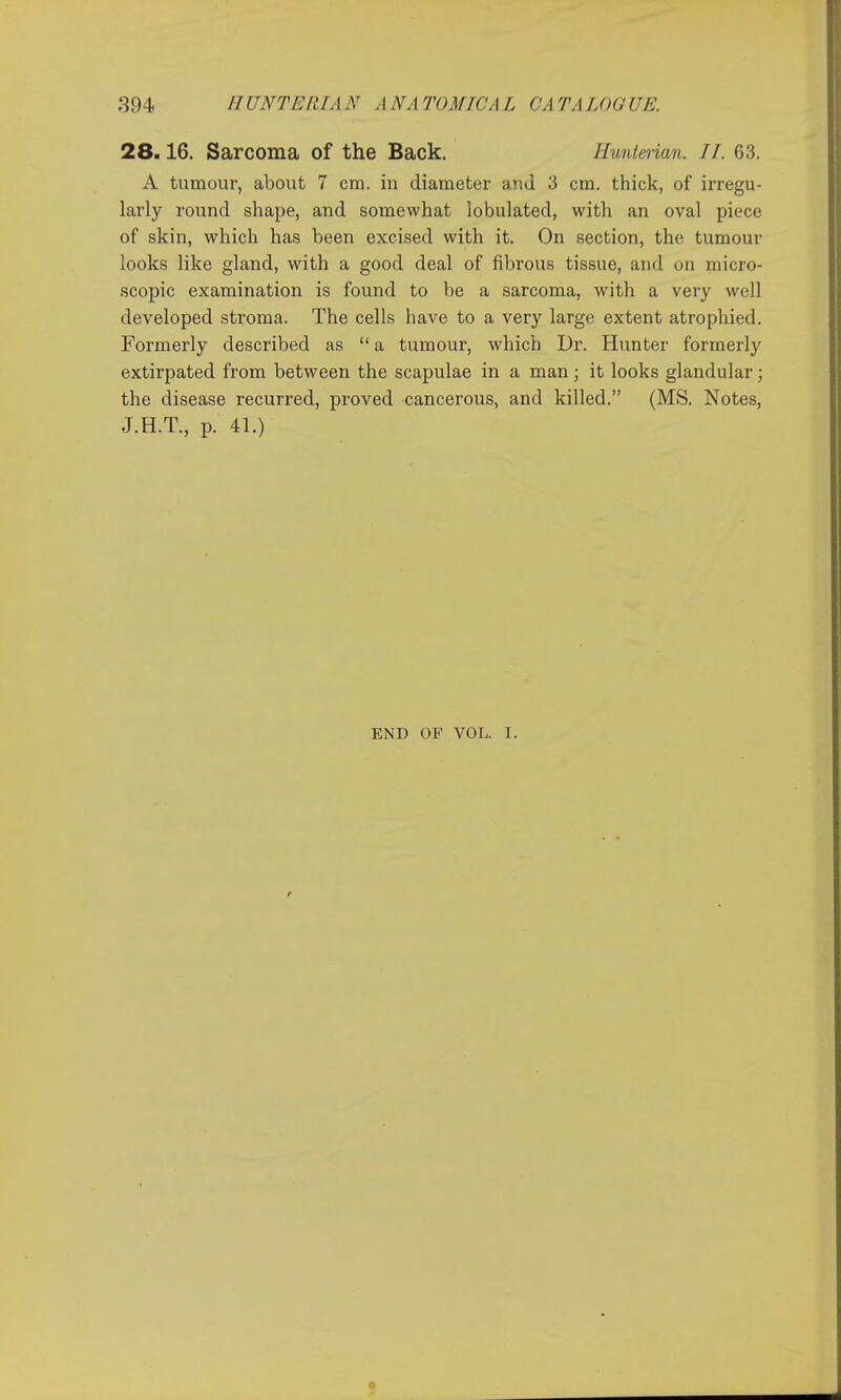 28.16. Sarcoma of the Back. Huntenan. IT. 63. A tumour, about 7 cm. in diameter and 3 cm. thick, of irregu- larly round shape, and somewhat lobulated, with an oval piece of skin, which has been excised with it. On section, the tumour looks like gland, with a good deal of fibrous tissue, and on micro- scopic examination is found to be a sarcoma, with a very well developed stroma. The cells have to a very large extent atrophied. Formerly described as  a tumour, which Dr. Hunter formerly extirpated from between the scapulae in a man; it looks glandular; the disease recurred, proved cancerous, and killed. (MS. Notes, J.H.T., p. 41.) END OF VOL. I.