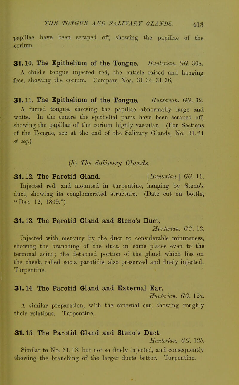 papillae have been scraped off, showing the papillae of the corium. 31.10. The Epithelium of the Tongue. Hunterian. GG. 30a. A child's tongue injected red, the cuticle raised and hanging free, showing the corium. Compare Nos. 31.34-31.36. 31.11. The Epithelium of the Tongue. Hunterian. GG. 32. A furred tongue, showing the papillae abnormally large and white. In the centre the epithelial parts have been scraped off, showing the papillae of the corium highly vascular. (For Sections of the Tongue, see at the end of the Salivary Glands, No. 31.24 et seq.) (b) The Salivary Glands. 31.12. The Parotid Gland. [Hunterian.] GG. 11. Injected red, and mounted in turpentine, hanging by Steno's duct, showing its conglomerated structure. (Date cut on bottle, ^'Dec. 12, 1809.) 31.13. The Parotid Gland and Steno's Duct. Hunterian. GG. 12. Injected with mercury by the duct to considerable minuteness, showing the branching of the duct, in some places even to the terminal acini; the detached portion of the gland which lies on the cheek, called socia parotidis, also preserved and finely injected. Turpentine. 31.14. The Parotid Gland and External Ear. Hunterian. GG. 12a. A similar preparation, with the external ear, showing roughly their relations. Turpentine. 31.15. The Parotid Gland and Steno's Duct. Hunterian. GG. I2b. Similar to No. 31.13, but not so finely injected, and consequently showing the branching of the larger ducts better. Turpentine.