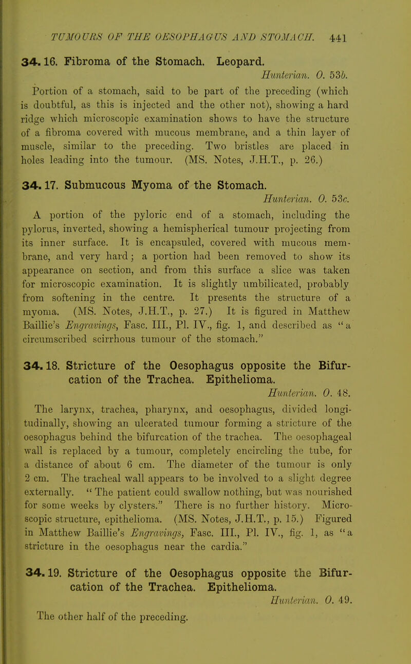 34.16. Fibroma of the Stomach. Leopard. Hunterian. 0. 536. Portion of a stomach, said to be part of the preceding (which is doubtful, as this is injected and the other not), showing a hard ridge which microscopic examination shows to have the structure of a fibroma covered with mucous membrane, and a thin layer of muscle, similar to the preceding. Two bristles are placed in holes leading into the tumour. (MS. Notes, J.H.T., p. 26.) 34.17. Submucous Myoma of the Stomach. Hunterian. 0. 53 c. A portion of the pyloric end of a stomach, including the pylorus, inverted, showing a hemispherical tumour projecting from its inner surface. It is encapsuled, covered with mucous mem- brane, and very hard; a portion had been removed to show its appearance on section, and from this surface a slice was taken for microscopic examination. It is slightly umbilicated, probably from softening in the centre. It presents the structure of a myoma. (MS. Notes, J.H.T., p. 27.) It is figured in Matthew Baillie's Engravings, Fasc. III., PI. IV., fig. 1, and described as  a circumscribed scirrhous tumour of the stomach. 34.18. Stricture of the Oesophagus opposite the Bifur- cation of the Trachea. Epithelioma. Hunterian. 0. 48. The larynx, trachea, pharynx, and oesophagus, divided longi- tudinally, showing an ulcerated tumour forming a stricture of the oesophagus behind the bifurcation of the trachea. The oesophageal wall is replaced by a tumour, completely encircling the tube, for a distance of about 6 cm. The diameter of the tumour is only 2 cm. The tracheal wall appears to be involved to a slight degree externally.  The patient could swallow nothing, but was nourished for some weeks by clysters. There is no further history. Micro- scopic structure, epithelioma. (MS. Notes, J.H.T., p. 15.) Figured in Matthew Baillie's Engravings, Fasc. III., PI. IV., fig. 1, as a stricture in the oesophagus near the cardia. 34.19. Stricture of the Oesophagus opposite the Bifur- cation of the Trachea. Epithelioma. Hunterian. 0. 49. The other half of the preceding.
