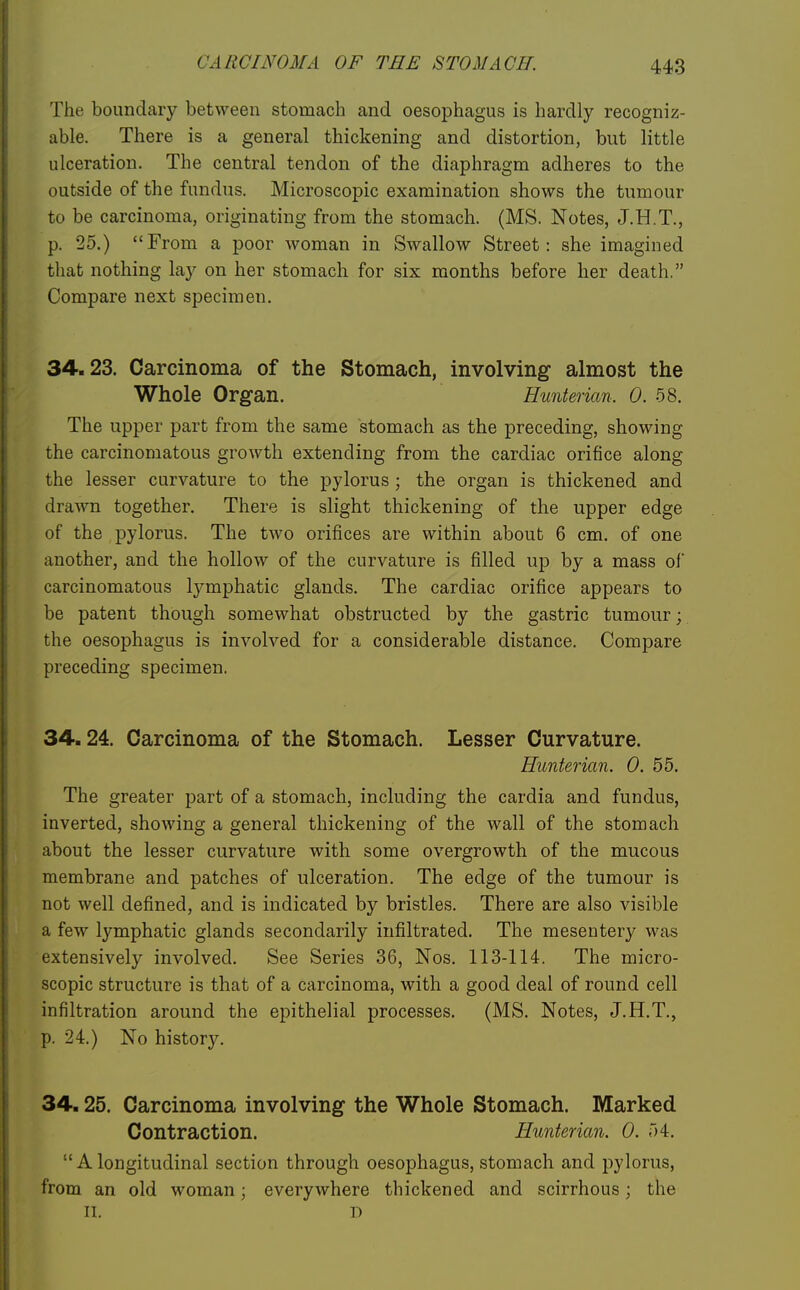 The boundary between stomach and oesophagus is hardly recogniz- able. There is a general thickening and distortion, but little ulceration. The central tendon of the diaphragm adheres to the outside of the fundus. Microscopic examination shows the tumour to be carcinoma, originating from the stomach. (MS. Notes, J.H.T., p. 25.) From a poor woman in Swallow Street: she imagined that nothing lay on her stomach for six months before her death. Compare next specimen. 34.23. Carcinoma of the Stomach, involving almost the Whole Organ. Hunterian. 0. 58. The upper part from the same stomach as the preceding, showing the carcinomatous growth extending from the cardiac orifice along the lesser curvature to the pylorus ; the organ is thickened and drawn together. There is slight thickening of the upper edge of the pylorus. The two orifices are within about 6 cm. of one another, and the hollow of the curvature is filled up by a mass ol* carcinomatous lymphatic glands. The cardiac orifice appears to be patent though somewhat obstructed by the gastric tumour; the oesophagus is involved for a considerable distance. Compare preceding specimen. 34.24. Carcinoma of the Stomach. Lesser Curvature. Hunterian. 0. 55. The greater part of a stomach, including the cardia and fundus, inverted, showing a general thickening of the wall of the stomach about the lesser curvature with some overgrowth of the mucous membrane and patches of ulceration. The edge of the tumour is not well defined, and is indicated by bristles. There are also visible a few lymphatic glands secondarily infiltrated. The mesentery was extensively involved. See Series 36, Nos. 113-114. The micro- scopic structure is that of a carcinoma, with a good deal of round cell infiltration around the epithelial processes. (MS. Notes, J.H.T., p. 24.) No history. 34.25. Carcinoma involving the Whole Stomach. Marked Contraction. Hunterian. 0. 54.  A longitudinal section through oesophagus, stomach and pylorus, from an old woman; everywhere thickened and scirrhous; the II. D