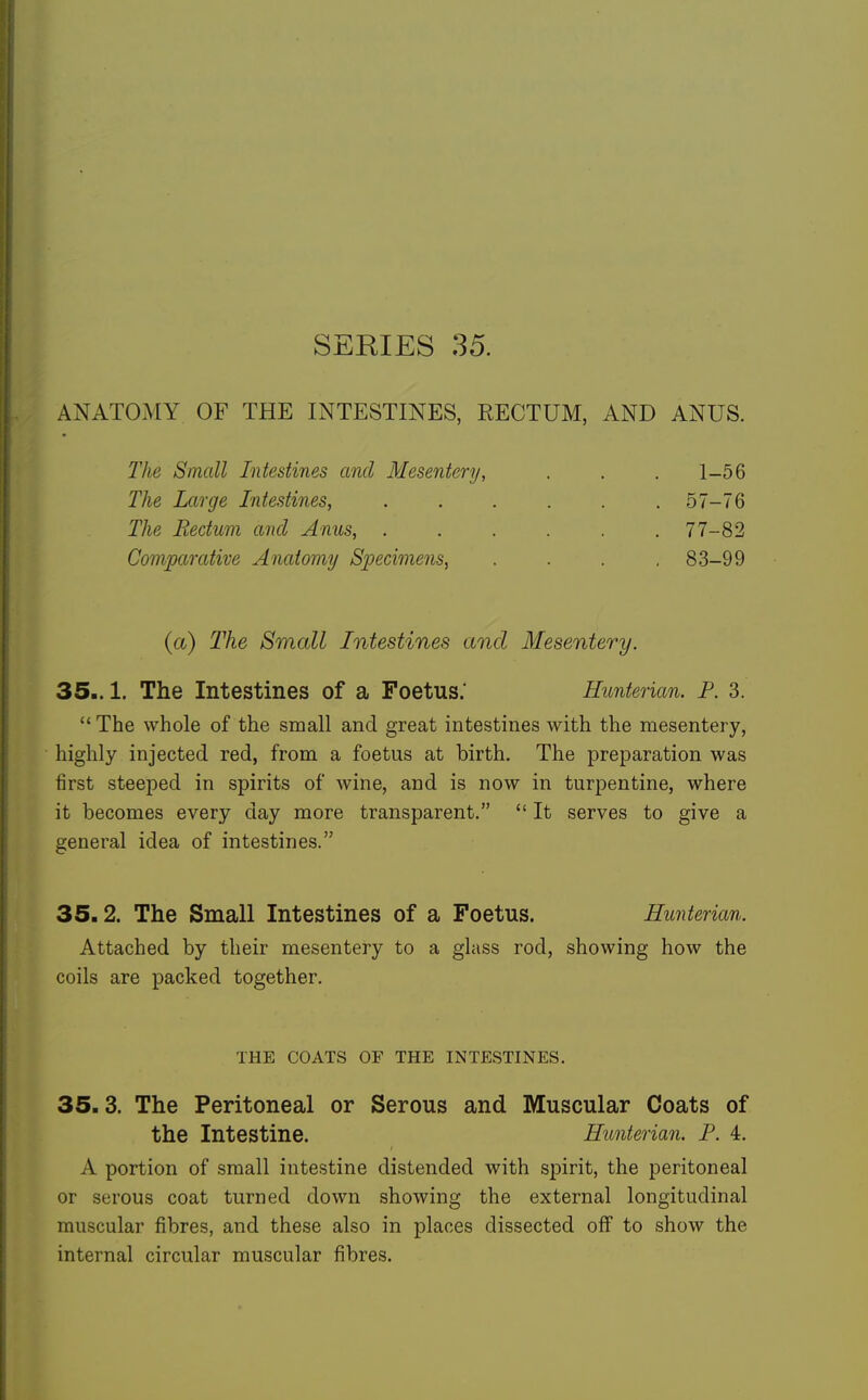 SERIES 35. ANATOMY OF THE INTESTINES, EECTUM, AND ANUS. The Small Intestines and Mesentery, . . , 1-56 The Large Intestines, ...... 57-76 The Rectum and Anus, . . . . . .77-82 Comparative Anatomy Specimens^ .... 83-99 {a) The Small Intestines and Mesentery. 35.. 1. The Intestines of a Foetus.' Hunterian. P. 3.  The whole of the small and great intestines with the mesentery, highly injected red, from a foetus at birth. The preparation was first steeped in spirits of wine, and is now in turpentine, where it becomes every day more transparent.  It serves to give a general idea of intestines. 35.2. The Small Intestines of a Foetus. Hunterian. Attached by their mesentery to a glass rod, showing how the coils are packed together. THE COATS OF THE INTESTINES, 35.3. The Peritoneal or Serous and Muscular Coats of the Intestine. Hunterian. p. 4. A portion of small intestine distended with spirit, the peritoneal or serous coat turned down showing the external longitudinal muscular fibres, and these also in places dissected oflf to show the internal circular muscular fibres.