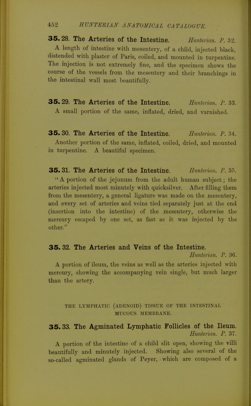 35.28. The Arteries of the Intestine. Eunt&i ian. P. 32. A length of intestine with mesentery, of a child, injected black, distended with plaster of Paris, coiled, and mounted in turpentine. The injection is not extremely fine, and the specimen shows the course of the vessels from the mesentery and their branchings in the intestinal wall most beautifully. 35.29. The Arteries of the Intestine. Eunterian. F. 33. A small portion of the same, inflated, dried, and varnished. 35.30. The Arteries of the Intestine. Hmterian. P. 34. Another portion of the same, inflated, coiled, dried, and mounted in turpentine. A beautiful specimen. 35.31. The Arteries of the Intestine. Hunterian. P. 35. A portion of the jejunum from the adult human subject; the arteries injected most minutely with quicksilver. After filling them from the mesentery, a general ligature was made on the mesentery, and every set of arteries and veins tied separately just at the end (insertion into the intestine) of the mesentery, otherwise the mercury escaped by one set, as fast as it was injected by the other. 35. 32. The Arteries and Veins of the Intestine. Hunterian. P. '66. A portion of ileum, the veins as well as the arteries injected with mercury, showing the accompanying vein single, but much larger than the artery. THE LYMPHATIC (ADENOID) TISSUE OF THE INTESTINAL MUCOUS MEMBRANE. 35.33. The Agminated Lymphatic Follicles of the Ileum. Hunterian. P. 37. A portion of the intestine of a child slit open, showing the villi beautifully and minutely injected. Showing also several of the so-called agminated glands of Peyer, - which are composed of a