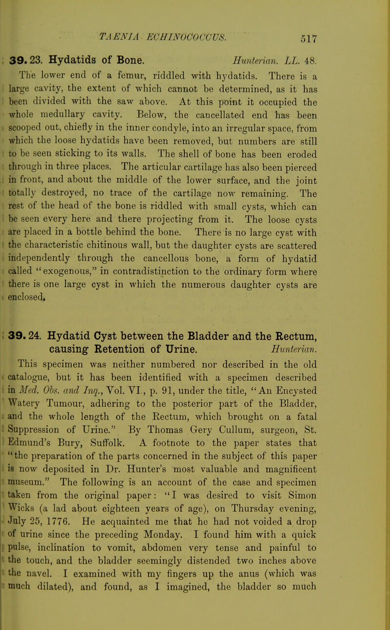 39.23. Hydatids of Bone. Hunterian. LL. 48. The lower end of a femur, riddled with hj-datids. There is a large cavity, the extent of which cannot be determined, as it has been divided with the saw above. At this point it occupied the whole medullary cavity. Below, the cancellated end has been scooped out, chiefly in the inner condyle, into an irregular space, from which the loose hydatids have been removed, but numbers are still to be seen sticking to its walls. The shell of bone has been eroded . through in three places. The articular cartilage has also been pierced ; in front, and about the middle of the lower surface, and the joint • totally destroyed, no trace of the cartilage now remaining. The rest of the head of the bone is riddled with small cysts, which can be seen every here and there projecting from it. The loose cysts are placed in a bottle behind the bone. There is no large cyst with • the characteristic chitinous wall, but the daughter cysts are scattered independently through the cancellous bone, a form of hydatid called exogenous, in contradistinction to the ordinary form where there is one large cyst in which the numerous daughter cysts are enclosed, 39.24. Hydatid Cyst between the Bladder and the Rectum, causing Retention of Urine. Hunterian. This specimen was neither numbered nor described in the old 1 catalogue, but it has been identified with a specimen described in Med. Obs. and Inq., Vol. VI., p. 91, under the title, An Encysted Watery Tumour, adhering to the posterior part of the Bladder, . and the whole length of the Eectum, which brought on a fatal ^ Suppression of Urine. By Thomas Grery Cullum, surgeon, St. Edmund's Bury, Suffolk. A footnote to the paper states that ' the preparation of the parts concerned in the subject of this paper i is now deposited in Dr. Hunter's most valuable and magnificent : museum. The following is an account of the case and specimen t taken from the original paper: I was desired to visit Simon ' Wicks (a lad about eighteen years of age), on Thursday evening, • July 25, 1776. He acquainted me that he had not voided a drop < of urine since the preceding Monday. I found him with a quick I pulse, inclination to vomit, abdomen very tense and painful to t the touch, and the bladder seemingly distended two inches above ! the navel. I examined with my fingers up the anus (which was I much dilated), and found, as I imagined, the bladder so much