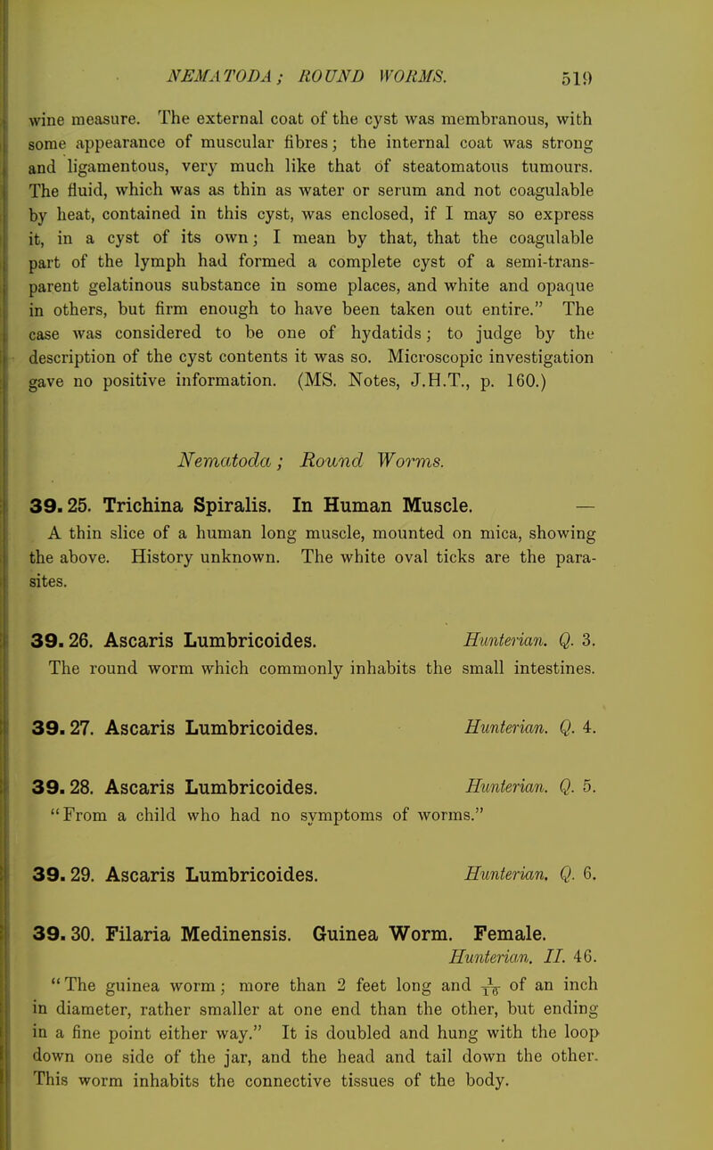 NEMATODA; ROUND WORMS. 511) wine measure. The external coat of the cyst was membranous, with some appearance of muscular fibres; the internal coat was strong and ligamentous, very much like that of steatomatous tumours. The fluid, which was as thin as water or serum and not coagulable by heat, contained in this cyst, was enclosed, if I may so express it, in a cyst of its own; I mean by that, that the coagulable part of the lymph had formed a complete cyst of a semi-trans- parent gelatinous substance in some places, and white and opaque in others, but firm enough to have been taken out entire. The case was considered to be one of hydatids; to judge by the description of the cyst contents it was so. Microscopic investigation gave no positive information. (MS. Notes, J.H.T., p. 160.) Nematoda; Round Worms. 39.25. Trichina Spiralis. In Human Muscle. — A thin slice of a human long muscle, mounted on mica, showing the above. History unknown. The white oval ticks are the para- sites. 39.26. Ascaris Lumbricoides. Hunterian. Q. 3. The round worm which commonly inhabits the small intestines. 39.27. Ascaris Lumbricoides. Hunterian. Q. 4. 39.28. Ascaris Lumbricoides. Hunterian. Q. 5. From a child who had no symptoms of worms. 39.29. Ascaris Lumbricoides. Hunterian. Q. 6. 39.30. Filaria Medinensis. Guinea Worm. Female. Hunteriam,. II. 46.  The guinea worm; more than 2 feet long and j\ of an inch in diameter, rather smaller at one end than the other, but ending in a fine point either way. It is doubled and hung with the loop down one side of the jar, and the head and tail down the other. This worm inhabits the connective tissues of the body.