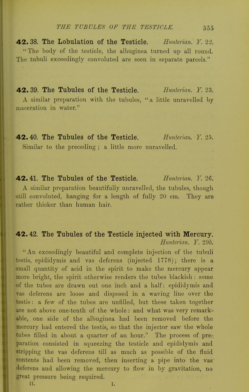 42.38. The Lobulation of the Testicle. Hunterian. Y. 22. The body of the testicle, the albuginea turned up all round. The tubuli exceedingly convoluted are seen in separate parcels. 42.39. The Tubules of the Testicle. Hunterian. Y. 23. A similar preparation with the tubules, *'a little unravelled by maceration in water. 42.40. The Tubules of the Testicle. Hunterian. Y. 25. Similar to the preceding ; a little more unravelled. 42.41. The Tubules of the Testicle. Hunterian. Y. 26. A similar preparation beautifully unravelled, the tubules, though ■still convoluted, hanging for a length of fully 20 cm. They are rather thicker than human hair. 42.42. The Tubules of the Testicle injected with Mercury. Hunterian. Y. 29&. An exceedingly beautiful and complete injection of the tubuli testis, epididymis and vas deferens (injected 1778); there is a small quantity of acid in the spirit to make the mercury appear more bright, the spirit otherwise renders the tubes blackish: some ■of the tubes are drawn out one inch and a half: epididymis and vas deferens are loose and disposed in a waving line over the testis : a few of the tubes are unfilled, but these taken together are not above one-tenth of the whole : and what was very remark- able, one side of the albuginea had been removed before the mercury had entered the testis, so that the injector saw the whole tubes filled in about a quarter of an hour. The process of pre- paration consisted in squeezing the testicle and ej)ididymis and stripping the vas deferens till as much as possible of the fluid contents had been removed, then inserting a pipe into the vas deferens and allowing the mercury to flow in by gravitation, no great pressure being required. II. L