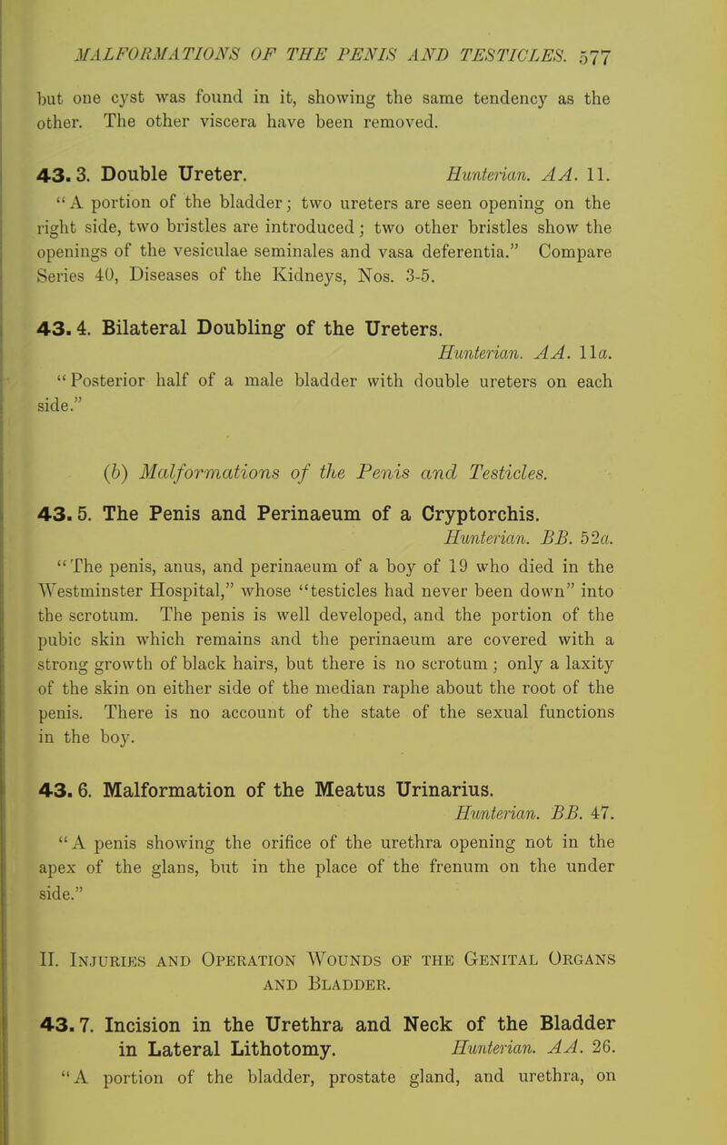 but one cyst was found in it, showing the same tendency as the other. The other viscera have been removed. 43.3. Double Ureter. Hunterian. A A. 11. A portion of the bladder; two ureters are seen opening on the right side, two bristles are introduced; two other bristles show the openings of the vesiculae seminales and vasa deferentia. Compare Series 40, Diseases of the Kidneys, Nos. 3-5. 43.4. Bilateral Doubling of the Ureters. Hunterian. A A. 11a.  Posterior half of a male bladder with double ureters on each side. (h) Malformations of the Penis and Testicles. 43.5. The Penis and Perinaeum of a Cryptorchis. Hunterian. BB. 52a. The penis, anus, and perinaeum of a boy of 19 who died in the Westminster Hospital, whose testicles had never been down into the scrotum. The penis is well developed, and the portion of the pubic skin which remains and the perinaeum are covered with a strong growth of black hairs, but there is no scrotum; only a laxity of the skin on either side of the median raphe about the root of the penis. There is no account of the state of the sexual functions in the boy. 43. 6. Malformation of the Meatus Urinarius. Hunterian. BB. 47. A penis showing the orifice of the urethra opening not in the apex of the glans, but in the place of the frenum on the under side. II. Injuries and Operation Wounds of the Genital Organs AND Bladder. 43.7. Incision in the Urethra and Neck of the Bladder in Lateral Lithotomy. Hunterian. A A. 26. A portion of the bladder, prostate gland, and urethra, on